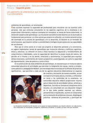 374
Programas de estudio 2011 / Guía para el Maestro
Primaria / Segundo grado
ambientes de aprendizaje, se recomienda:
Estas acciones expresan la capacidad del profesorado para vincularse con los alumnos como
personas, más que centrarse únicamente en los aspectos cognitivos de la enseñanza o en
proporcionar información y explicar conceptos sin incorporar, al menos de forma intencional, la
dimensión subjetiva del aprendizaje. La vinculación socioafectiva del docente con el alumnado es
fundamental para promover un clima social que propicie la reflexión y el involucramiento activo
del alumnado en su proceso de aprendizaje y en su desarrollo. El docente es un formador de
seres humanos, que requiere utilizar su sensibilidad e inteligencia para potenciar las capacidades
de sus alumnos.
Para que el clima social en el aula sea propicio al desarrollo personal y la convivencia,
se sugiere implementar tareas de aprendizaje que involucren dilemas y conflictos cognitivos,
éticos y afectivos. La reflexión en torno a éstos favorece la adquisición y fortalecimiento de
conocimientos y habilidades, como la capacidad de identificar la propia escala de valores, de
percibir en sí mismos y en los demás, emociones y sentimientos; la capacidad para expresar
dichas emociones y sentimientos de manera propositiva y autorregulada; así como la capacidad
de argumentación, toma de postura y juicio crítico.
En la construcción de estos ambientes de aprendizaje, es necesario que se involucre toda la
comunidad educativa en actividades que permitan la integración de cuerpo, mente y corazón,
como postula la pedagogía de Waldorf. Una estrategia efectiva se basa en la difusión de prácticas
significativas , que permitan a cada uno de los agentes educativos desenvolverse en espacios
de creación y recreación de manera sensible, actuar
con base en principios éticos y morales, y reflexionar
en torno a los contenidos de la enseñanza. La
comunidad educativa deberá proporcionar insumos
para el desarrollo de actividades lúdicas, artísticas y
deportivas. Con ello se constata el compromiso de la
escuela y la comunidad con una educación integral
en la que todos puedan expresar sus valores,
pensamientos e inquietudes, asuman un compromiso
por la resolución de problemas comunes, desplieguen
prácticas solidarias de protección, y participen de
La vinculación socioafectiva del docente con su grupo no implica establecer una relación afectiva con cada alumno,
sino comprender sus necesidades, protegerlos, respetarlos y brindarles la calidez y el buen trato que necesitan.
LOS AMBIENTES DE APRENDIZAJE QUE FAVORECEN EL DESARROLLO PERSONAL
Y LA CONVIVENCIA
 