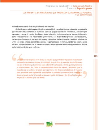 375
Programas de estudio 2011 / Guía para el Maestro
Primaria / Segundo grado
manera democrática en el mejoramiento del entorno.
Mediante estas prácticas significativas, es posible ir consolidando una educación preocupada
por vincular afectivamente al alumnado con sus grupos sociales de referencia, así como por
extender y compartir con los demás esta visión educativa en la que se busca formar al alumnado
como seres sensibles a sus necesidades y emociones, a la diversidad expresada a través del arte,
de la expresión corporal, de las tradiciones y costumbre, de las creencias, las ideas y formas de
vivir; con juicio crítico, con sólidos valores, responsables de sí mismos, solidarios; y como seres
sociales, comprometidos con el bienestar común, respetuosos de las normas y promotores de una
cultura democrática, y no-violenta.
Un clima social propicio en el aula y la escuela que permita la expresión y valoración
de manifestaciones artísticas, de civilidad, de prácticas de solución de conflictos en
las que el disenso y el consenso sean altamente valorados y en las que se promueva
el auto-cuidado, así como la responsabilidad hacia los demás, permitirá que la
escuela sea un entorno propicio para formar a los futuros ciudadanos de nuestro
país, para que sean capaces de transformar la sociedad y convertirla en un espacio
de convivencia social orientado a la preservación de la paz y los derechos humanos
en pro de sí mismos y de los demás.
LOS AMBIENTES DE APRENDIZAJE QUE FAVORECEN EL DESARROLLO PERSONAL
Y LA CONVIVENCIA
 