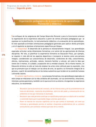 376
Programas de estudio 2011 / Guía para el Maestro
Primaria / Segundo grado
Los enfoques de las asignaturas del Campo Desarrollo Personal y para la Convivencia orientan
la organización de la experiencia educativa a partir de ciertos principios pedagógicos que se
expresan en la planificación, la instrumentación didáctica y la evaluación de los aprendizajes.
En este apartado se brindan orientaciones pedagógicas generales para aplicar dichos principios
y en el siguiente se plantean orientaciones específicas por bloque.
La integralidad. El desarrollo de la persona es necesariamente integral. Los aprendizajes
esperados articulan varias dimensiones formativas y se nutren de las aportaciones de diversas
disciplinas. Por ello, al planificar la experiencia formativa en Educación Física, por ejemplo,
se requiere ir más allá de los aspectos deportivos e incorporar al alumno como una persona
integral, considerando sus características de desarrollo, condiciones de vida, conocimientos,
afectos, motivaciones, actitudes, valores, herencia familiar y cultural, así como la idea que
tienen de sí mismos, el cuidado y aceptación de su entidad corporal. De la misma manera, en
Educación Artística no sólo se trata de emplear las artes como vehículo para la expresión, sino
que se promueve que al trabajar con las obras de arte, se apunte a la formación integral de la
persona, a partir de sensibilizarlos en los temas sustantivos que inciden en la condición humana
cultivando valores.
El carácter significativo y vivencial. Los procesos formativos y los aprendizajes esperados en
este campo se relacionan con la vida cotidiana del alumnado, con sus sentimientos, emociones,
intereses y preocupaciones y también con lo que ocurre en su entorno. Al organizar la experiencia
educativa, se recomienda:
-- Reconocer fuerza formativa del contexto, de las interacciones y de los procedimientos de
toma de decisiones, resolución de problemas, ejercicio del poder y comunicación de los
ambientes en los que interactúa el alumnado.
-- Reconocer que cada persona construye un significado propio para un objeto de la realidad
o contenido hasta que lo aprendido llegue a formar parte de sí.
-- Poner en marcha los recursos cognitivos con los que cuenta el alumnado, así como sus
intereses y aprendizajes previos al analizar situaciones problemáticas de su contexto
sociocultural y de contextos remotos que sean de su interés.
Organización pedagógica de la experiencia de aprendizaje:
Planeación y didáctica
 