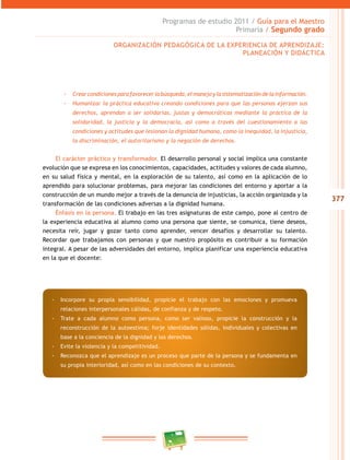 377
Programas de estudio 2011 / Guía para el Maestro
Primaria / Segundo grado
-- Crearcondicionesparafavorecerlabúsqueda,elmanejoylasistematizacióndelainformación.
-- Humanizar la práctica educativa creando condiciones para que las personas ejerzan sus
derechos, aprendan a ser solidarias, justas y democráticas mediante la práctica de la
solidaridad, la justicia y la democracia, así como a través del cuestionamiento a las
condiciones y actitudes que lesionan la dignidad humana, como la inequidad, la injusticia,
la discriminación, el autoritarismo y la negación de derechos.
El carácter práctico y transformador. El desarrollo personal y social implica una constante
evolución que se expresa en los conocimientos, capacidades, actitudes y valores de cada alumno,
en su salud física y mental, en la exploración de su talento, así como en la aplicación de lo
aprendido para solucionar problemas, para mejorar las condiciones del entorno y aportar a la
construcción de un mundo mejor a través de la denuncia de injusticias, la acción organizada y la
transformación de las condiciones adversas a la dignidad humana.
Énfasis en la persona. El trabajo en las tres asignaturas de este campo, pone al centro de
la experiencia educativa al alumno como una persona que siente, se comunica, tiene deseos,
necesita reír, jugar y gozar tanto como aprender, vencer desafíos y desarrollar su talento.
Recordar que trabajamos con personas y que nuestro propósito es contribuir a su formación
integral. A pesar de las adversidades del entorno, implica planificar una experiencia educativa
en la que el docente:
ORGANIZACIÓN PEDAGÓGICA DE LA EXPERIENCIA DE APRENDIZAJE:
PLANEACIÓN Y DIDÁCTICA
-- Incorpore su propia sensibilidad, propicie el trabajo con las emociones y promueva
relaciones interpersonales cálidas, de confianza y de respeto.
-- Trate a cada alumno como persona, como ser valioso, propicie la construcción y la
reconstrucción de la autoestima; forje identidades sólidas, individuales y colectivas en
base a la conciencia de la dignidad y los derechos.
-- Evite la violencia y la competitividad.
-- Reconozca que el aprendizaje es un proceso que parte de la persona y se fundamenta en
su propia interioridad, así como en las condiciones de su contexto.
 