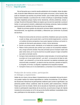 38
Programas de estudio 2011 / Guía para el Maestro
Primaria / Segundo grado
No es frecuente que un escrito resulte satisfactorio de inmediato. Antes de elabo­
rarlo, el escritor debe reflexionar acerca de qué quiere comunicar y cómo hacerlo; des­
pués es necesario que escriba una primera versión, que al releer podrá corregir hasta
lograr el texto deseado. La producción de un texto constituye un aprendizaje complejo
que debe respetarse porque implica tomar decisiones, afrontar problemas, evaluar y
corregir. Durante la Educación Básica se espera que los alumnos aprendan a producir
textos, lo cual supone la revisión y elaboración de diversas versiones, hasta considerar
que la producción satisface los fines para los que fue realizada.
Desde los primeros grados de educación primaria deben presentarse, regular y
frecuentemente, las siguientes actividades y reflexiones que conforman el proceso
de escritura:
•	 Planear los textos antes de comenzar a escribirlos. Establecer para qué se escribe,
a quién se dirige, qué se quiere decir y qué forma tendrá (organización). La lectura
y el análisis de textos semejantes al que quiere lograrse constituye una fuente im­
portante de información para planear un texto y tomar decisiones.
•	 Escribir una primera versión, atendiendo, en la medida de lo posible, la planeación.
•	 Releer el texto producido para verificar que cumpla con los propósitos estableci­
dos y tenga suficiente claridad. Para esta actividad quizá se necesario repetir este
paso varias veces, por lo que los alumnos se pueden apoyar en algún compañero
que valore su borrador escrito.
•	 Corregir el texto atendiendo los diferentes niveles textuales: el nivel del significado
(¿cumple con lo que quiere decirse?, ¿es claro?, ¿la secuencia de ideas es ade­
cuada?, ¿es coherente?) y el nivel de las oraciones, las palabras empleadas (¿las
oraciones están completas?, ¿la relación entre las oraciones y párrafos es lógica?),
la ortografía, el formato, la caligrafía o legibilidad de la tipografía empleada.
•	 Compartir el texto con el o los destinatarios y comprobar si tuvo el efecto deseado.
Producción de textos orales: participación
en diálogos y exposiciones
Hablar de uno mismo, de sus ideas o impresiones es una necesidad vital que los alum­
nos pueden realizar de manera espontánea en ciertas circunstancias. En las diferen­
tes situaciones interactivas los participantes colaboran para construir significados. Las
personas pueden criticar, cuestionar, estar de acuerdo, pedir aclaraciones y finalizar
frases que el otro ha iniciado. Dentro de la escuela es importante que además de fo­
mentar la participación espontánea de los alumnos, se promueva el logro de mejores
maneras de comunicarse con el fin de que se les facilite satisfacer necesidades diver­
sas y participar en la vida escolar y comunitaria.
 