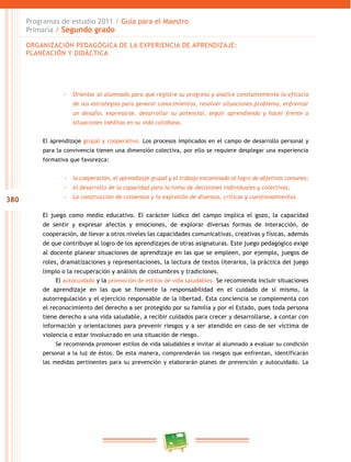 380
Programas de estudio 2011 / Guía para el Maestro
Primaria / Segundo grado
-- Orientar al alumnado para que registre su progreso y analice constantemente la eficacia
de sus estrategias para generar conocimientos, resolver situaciones problema, enfrentar
un desafío, expresarse, desarrollar su potencial, seguir aprendiendo y hacer frente a
situaciones inéditas en su vida cotidiana.
El aprendizaje grupal y cooperativo. Los procesos implicados en el campo de desarrollo personal y
para la convivencia tienen una dimensión colectiva, por ello se requiere desplegar una experiencia
formativa que favorezca:
-- la cooperación, el aprendizaje grupal y el trabajo encaminado al logro de objetivos comunes;
-- el desarrollo de la capacidad para la toma de decisiones individuales y colectivas;
-- La construcción de consensos y la expresión de disensos, críticas y cuestionamientos.
El juego como medio educativo. El carácter lúdico del campo implica el gozo, la capacidad
de sentir y expresar afectos y emociones, de explorar diversas formas de interacción, de
cooperación, de llevar a otros niveles las capacidades comunicativas, creativas y físicas, además
de que contribuye al logro de los aprendizajes de otras asignaturas. Este juego pedagógico exige
al docente planear situaciones de aprendizaje en las que se empleen, por ejemplo, juegos de
roles, dramatizaciones y representaciones, la lectura de textos literarios, la práctica del juego
limpio o la recuperación y análisis de costumbres y tradiciones.
El autocuidado y la promoción de estilos de vida saludables. Se recomienda incluir situaciones
de aprendizaje en las que se fomente la responsabilidad en el cuidado de sí mismo, la
autorregulación y el ejercicio responsable de la libertad. Esta conciencia se complementa con
el reconocimiento del derecho a ser protegido por su familia y por el Estado, pues toda persona
tiene derecho a una vida saludable, a recibir cuidados para crecer y desarrollarse, a contar con
información y orientaciones para prevenir riesgos y a ser atendido en caso de ser víctima de
violencia o estar involucrado en una situación de riesgo.
Se recomienda promover estilos de vida saludables e invitar al alumnado a evaluar su condición
personal a la luz de éstos. De esta manera, comprenderán los riesgos que enfrentan, identificarán
las medidas pertinentes para su prevención y elaborarán planes de prevención y autocuidado. La
ORGANIZACIÓN PEDAGÓGICA DE LA EXPERIENCIA DE APRENDIZAJE:
PLANEACIÓN Y DIDÁCTICA
 