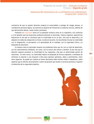 381
Programas de estudio 2011 / Guía para el Maestro
Primaria / Segundo grado
conciencia de que se poseen derechos propicia el autocuidado y protege de riesgos porque, al
considerarse personas dignas, los alumnos se alejarán de influencias y conductas nocivas, además de
que denunciarán abusos, malos tratos y presiones.
Fomentar la creatividad tanto en la expresión artística como en la respuesta a los conflictos
y a los desafíos que las situaciones problema plantean al alumnado. Implica organizar experiencias
educativas en las que se reconozca que la creatividad no es un don, sino que se desarrolla y se
adquiere en todos los campos del currículo, no sólo en las artes. Se recomienda vincular la creatividad
con la imaginación, la percepción y el aprendizaje de la realidad, con la capacidad crítica y la
búsqueda de soluciones.
La manera como el alumnado resuelve los problemas tiene que ver con su nivel de desarrollo,
con los conocimientos cotidianos, así como, con la cultura del entono y familiar. Es por ello que el
docente requiere promover la creatividad en las respuestas, más que un determinado patrón de
soluciones. En este marco, la creatividad implica la búsqueda de formas originales y novedosas de
enfrentar la solución a una situación o bien para expresar opiniones, ideas y sentimientos, entre
otros aspectos. Se puede ser creativo al tomar decisiones sobre hechos reales o hipotéticos, sobre
aspectos que le afectan directamente o sobre situaciones que atañen a terceras personas y suponen
el desarrollo de la capacidad empática.
ORGANIZACIÓN PEDAGÓGICA DE LA EXPERIENCIA DE APRENDIZAJE:
PLANEACIÓN Y DIDÁCTICA
 