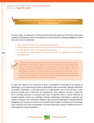382
Programas de estudio 2011 / Guía para el Maestro
Primaria / Segundo grado
En este campo, la evaluación es necesariamente formativa puesto que forma parte del mismo
proceso de aprendizaje y tiene como propósito la construcción de un diálogo pedagógico a través
del cual el alumno comprenda:
•	 cómo adquiere los aprendizajes esperados (metacognición)
•	 lo que le falta hacer para completar el proceso en la etapa en que se encuentra (autodiagnóstico)
•	 lo que ha logrado y cómo lo ha logrado (autoevaluación)
•	 las acciones que debe realizar para aprovechar más las experiencias de aprendizaje
(autorregulación)
El papel del maestro en la evaluación es guiar y acompañar al alumnado en su proceso de
aprendizaje y en el desarrollo de niveles de desempeño cada vez más altos. Requiere identificar
los saberes, habilidades, y actitudes previas, la cuales pueden servir como pre-test o como
punto de partida para el desarrollo de competencias. Como sabemos, durante el desarrollo
de la actividad educativa es necesario que tanto el docente como el alumno observen el
progreso logrado, valoren las estratégias exitosas, identifiquen dificultades y aspectos que
requiere fortalecer. Esta información ayudará a que el docente despliegue el acompañamiento
pedagógico que requieren los alumnos que presentan dificultades y se propicia que el alumnado
tome conciencia de lo que ha aprendido y encuentre pistas para construir modelos de acción y
estrategias para resolver problemas.
La metacognición es la capacidad de tomar conciencia sobre nuestra manera de aprender y
de identificar los aspectos que ayudan a tener un resultado positivo así como aquellos que
dificultan el logro de un aprendizaje o la resolución de un problema. Ayuda al alumnado
a regular su proceso de aprendizaje, ya que puede planificar las estrategias a utilizar en
cada situación, evaluar el resultado de éstas durante y después de la aplicación, valorar
las acciones que favorecen el aprendizaje, así como los errores cometidos o las estrategias
que no le ayudan a aprender. De esta manera tendrá elementos para corregir su estrategia
personal para el aprendizaje o la solución de problemas.
Evaluación en el campo de formación Desarrollo Personal y
para la Convivencia
 