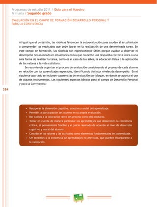 384
Programas de estudio 2011 / Guía para el Maestro
Primaria / Segundo grado
Al igual que el portafolio, las rúbricas favorecen la autoevaluación pues ayudan al estudiantado
a comprender los resultados que debe lograr en la realización de una determinada tarea. En
este campo de formación, las rúbricas son especialmente útiles porque ayudan a observar el
desempeño del alumnado en situaciones en las que no existe una respuesta correcta única o una
sola forma de realizar la tarea, como es el caso de las artes, la educación física o la aplicación
de los valores a la vida cotidiana.
Se recomienda organizar el proceso de evaluación considerando el proceso de cada alumno
en relación con los aprendizajes esperados, identificando distintos niveles de desempeño. En el
siguiente apartado se incluyen sugerencias de evaluación por bloque, en donde se apunta el uso
de algunos instrumentos. Los siguientes aspectos básicos para el campo de Desarrollo Personal
y para la Convivencia:
•	 Recuperar la dimensión cognitiva, afectiva y social del aprendizaje.
•	 Permitir la participación del alumno en su propia evaluación.
•	 Dar cabida a la valoración tanto del proceso como del producto.
•	 Tomar en cuenta de manera particular los aprendizajes que desarrollen la conciencia
crítica, el pensamiento flexible y el juicio razonado de acuerdo al nivel de desarrollo
cognitivo y moral del alumno.
•	 Considerar los valores y las actitudes como elementos fundamentales del aprendizaje.
•	 Ser sensibles a la existencia de aprendizajes no previstos, que pueden incorporarse a
la valoración.
EVALUACIÓN EN EL CAMPO DE FORMACIÓN DESARROLLO PERSONAL Y
PARA LA CONVIVENCIA
 