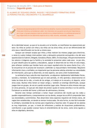 388
Programas de estudio 2011 / Guía para el Maestro
Primaria / Segundo grado
Elalumnodesegundogradoseenfrenta a diversosdesafíos:muestraclaramente supersonalidad,
tiene gran interés y curiosidad por saber; las relaciones con sus pares son de gran importancia,
por lo que el grupo empieza a ejercer presión en su comportamiento; la confianza personal es
muy importante en los diferentes espacios de su vida: escuela, amistades, deportes.
de la identidad sexual, ya que en la escuela y en la familia, se manifiestan las separaciones por
sexo: los niños se juntan con niños y las niñas con las otras niñas; así se van diferenciando del
otro sexo e identificando con los de su mismo sexo.
Aunque casi siempre acepta que niños y niñas realicen los mismos juegos para divertirse,
a veces le cuesta trabajo intercambiar roles y demuestra prejuicios excluyendo a los del sexo
opuesto (García-Cabrero, Delgado, González y Pastor, 2001). En esta etapa, influyen enormemente
los valores e imágenes que la familia y la sociedad le presentan sobre cada sexo; es por ello,
un gran desafío para los padres y educadores, apoyar el desarrollo de los niños en esta etapa,
para afianzar cambios que tiendan hacia una mayor equidad entre los sexos (Santa Cruz, s/f).
Se encuentran en el proceso de reconocer y defender su masculinidad o femineidad. Requieren
información clara y confiable y es importante que las personas adultas atiendan sus necesidades
de información, para que su desarrollo, en este aspecto, sea sano y bien fundamentado.
La amistad se hace cada día más importante, se adquieren rápidamente habilidades físicas,
sociales y mentales. Es fundamental que en este período, el niño aprenda a desenvolverse en
todas las áreas de la vida, a través de los amigos, el trabajo en la escuela y el deporte, entre
otras cosas. Muchos niños tienen un mejor amigo y también un enemigo identificado, aunque
juegan bien en grupos, de vez en cuando necesitan jugar solos. Piensan en ellos mismos más que
en otras personas, sin que por ello dejen de prestar ayuda en tareas sencillas si se les solicita.
Fortalecen su sentido del humor y disfrutan de adivinanzas y bromas.
Durante este tiempo comienzan a tomar mayor conciencia del mundo que los rodea y
pueden responsabilizarse y comprometerse con los demás, aunque les es difícil comprender bien
sus necesidades y sentimientos. Para desarrollar estos aspectos requieren de límites claros, de
reglas bien establecidas, en donde se sientan involucrados. De esta forma, es más fácil entender
la utilidad y necesidad de las normas para respetarlas y hacerlas valer. El apoyo de los adultos
es muy importante, ya que, a través de reflexiones y análisis de situaciones problemáticas,
contribuirán a que puedan avanzar hacia el entendimiento de los otros, como otros iguales a
ellos en dignidad y derechos.
EL ALUMNO DE SEGUNDO GRADO. RASGOS Y NECESIDADES FORMATIVAS DESDE
LA PERSPECTIVA DEL CRECIMIENTO Y EL DESARROLLO
 
