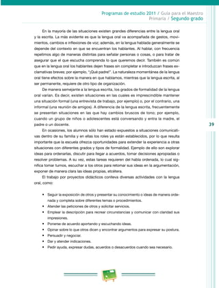 39
Programas de estudio 2011 / Guía para el Maestro
Primaria / Segundo grado
En la mayoría de las situaciones existen grandes diferencias entre la lengua oral
y la escrita. La más evidente es que la lengua oral va acompañada de gestos, movi­
mientos, cambios e inflexiones de voz; además, en la lengua hablada generalmente se
depende del contexto en que se encuentran los hablantes. Al hablar, con frecuencia
repetimos algo de maneras distintas para señalar personas o cosas, o para tratar de
asegurar que el que escucha comprenda lo que queremos decir. También es común
que en la lengua oral los hablantes dejen frases sin completar e introduzcan frases ex­
clamativas breves; por ejemplo, “¡Qué padre!”. La naturaleza momentánea de la lengua
oral tiene efectos sobre la manera en que hablamos, mientras que la lengua escrita, al
ser permanente, requiere de otro tipo de organización.
De manera semejante a la lengua escrita, los grados de formalidad de la lengua
oral varían. Es decir, existen situaciones en las cuales es imprescindible mantener
una situación formal (una entrevista de trabajo, por ejemplo) o, por el contrario, una
informal (una reunión de amigos). A diferencia de la lengua escrita, frecuentemente
se presentan situaciones en las que hay cambios bruscos de tono; por ejemplo,
cuando un grupo de niños o adolescentes está conversando y entra la madre, el
padre o un docente.
En ocasiones, los alumnos sólo han estado expuestos a situaciones comunicati­
vas dentro de su familia y en ellas los roles ya están establecidos, por lo que resulta
importante que la escuela ofrezca oportunidades para extender la experiencia a otras
situaciones con diferentes grados y tipos de formalidad. Ejemplo de ello son explorar
ideas para ordenarlas, discutir para llegar a acuerdos, tomar decisiones apropiadas o
resolver problemas. A su vez, estas tareas requieren del habla ordenada, lo cual sig­
nifica tomar turnos, escuchar a los otros para retomar sus ideas en la argumentación,
exponer de manera clara las ideas propias, etcétera.
El trabajo por proyectos didácticos conlleva diversas actividades con la lengua
oral, como:
•	 Seguir la exposición de otros y presentar su conocimiento o ideas de manera orde­
nada y completa sobre diferentes temas o procedimientos.
•	 Atender las peticiones de otros y solicitar servicios.
•	 Emplear la descripción para recrear circunstancias y comunicar con claridad sus
impresiones.
•	 Ponerse de acuerdo aportando y escuchando ideas.
•	 Opinar sobre lo que otros dicen y encontrar argumentos para expresar su postura.
•	 Persuadir y negociar.
•	 Dar y atender indicaciones.
•	 Pedir ayuda, expresar dudas, acuerdos o desacuerdos cuando sea necesario.
 