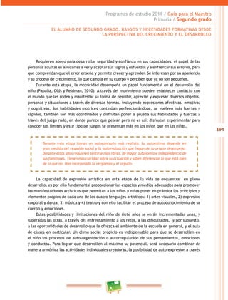 391
Programas de estudio 2011 / Guía para el Maestro
Primaria / Segundo grado
Requieren apoyo para desarrollar seguridad y confianza en sus capacidades; el papel de las
personas adultas es ayudarles a ver y aceptar sus logros y esfuerzos y a enfrentar sus errores, para
que comprendan que el error enseña y permite crecer y aprender. Se interesan por su apariencia
y su proceso de crecimiento, lo que cambia en su cuerpo y perciben que ya no son pequeños.
Durante esta etapa, la motricidad desempeña un papel fundamental en el desarrollo del
niño (Papalia, Olds y Feldman, 2010). A través del movimiento pueden establecer contacto con
el mundo que les rodea y manifestar su forma de percibir, apreciar y expresar diversos objetos,
personas y situaciones a través de diversas formas, incluyendo expresiones afectivas, emotivas
y cognitivas. Sus habilidades motrices continúan perfeccionándose, se vuelven más fuertes y
rápidos, también son más coordinados y disfrutan poner a prueba sus habilidades y fuerzas a
través del juego rudo, en donde parece que pelean pero no es así; disfrutan experimentar para
conocer sus límites y este tipo de juegos se presentan más en los niños que en las niñas.
La capacidad de expresión artística en esta etapa de la vida se encuentra en pleno
desarrollo, es por ello fundamental proporcionar los espacios y medios adecuados para promover
las manifestaciones artísticas que permitan a los niños y niñas poner en práctica los principios y
elementos propios de cada uno de los cuatro lenguajes artísticos: 1) artes visuales, 2) expresión
corporal y danza, 3) música y 4) teatro y con ello facilitar el proceso de autoconocimiento de su
cuerpo y emociones.
Estas posibilidades y limitaciones del niño de siete años se verán incrementadas unas, y
superadas las otras, a través del enfrentamiento a los retos, a las dificultades, y por supuesto,
a las oportunidades de desarrollo que le ofrezca el ambiente de la escuela en general, y el aula
de clases en particular. Un clima social propicio es indispensable para que se desarrollen en
el niño los procesos de auto-organización o autorregulación de sus pensamientos, emociones
y conductas. Para lograr que desarrollen al máximo su potencial, será necesario combinar de
manera armónica las actividades individuales creadoras, la posibilidad de auto-expresión a través
EL ALUMNO DE SEGUNDO GRADO. RASGOS Y NECESIDADES FORMATIVAS DESDE
LA PERSPECTIVA DEL CRECIMIENTO Y EL DESARROLLO
Durante esta etapa logran un autoconcepto más realista. La autoestima depende en
gran medida del respaldo social y la autoevaluación que hagan de su propio desempeño.
Durante estos años requieren sentirse más libres, de mayor autonomía e independencia de
sus familiares. Tienen más claridad sobre su actuación y saben diferenciar lo que está bien
de lo que no. Han incorporado la vergüenza y el orgullo.
 