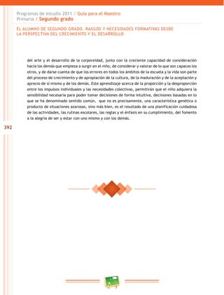 392
Programas de estudio 2011 / Guía para el Maestro
Primaria / Segundo grado
del arte y el desarrollo de la corporeidad, junto con la creciente capacidad de consideración
hacia los demás que empieza a surgir en el niño, de considerar y valorar de lo que son capaces los
otros, y de darse cuenta de que los errores en todos los ámbitos de la escuela y la vida son parte
del proceso de crecimiento y de apropiación de la cultura, de la maduración y de la aceptación y
aprecio de sí mismo y de los demás. Este aprendizaje acerca de la proporción y la desproporción
entre los impulsos individuales y las necesidades colectivas, permitirán que el niño adquiera la
sensibilidad necesaria para poder tomar decisiones de forma intuitiva, decisiones basadas en lo
que se ha denominado sentido común, que no es precisamente, una característica genética o
producto de situaciones azarosas, sino más bien, es el resultado de una planificación cuidadosa
de las actividades, las rutinas escolares, las reglas y el énfasis en su cumplimiento, del fomento
a la alegría de ser y estar con uno mismo y con los demás.
EL ALUMNO DE SEGUNDO GRADO. RASGOS Y NECESIDADES FORMATIVAS DESDE
LA PERSPECTIVA DEL CRECIMIENTO Y EL DESARROLLO
 