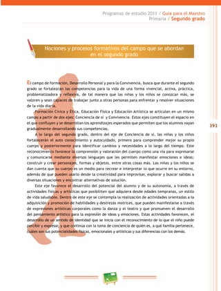 393
Programas de estudio 2011 / Guía para el Maestro
Primaria / Segundo grado
El campo de formación, Desarrollo Personal y para la Convivencia, busca que durante el segundo
grado se fortalezcan las competencias para la vida de una forma vivencial, activa, práctica,
problematizadora y reflexiva, de tal manera que las niñas y los niños se conozcan más, se
valoren y sean capaces de trabajar junto a otras personas para enfrentar y resolver situaciones
de la vida diaria.
Formación Cívica y Ética, Educación Física y Educación Artística se articulan en un mismo
campo a partir de dos ejes: Conciencia de sí y Convivencia. Estos ejes constituyen el espacio en
el que confluyen y se desarrollan los aprendizajes esperados que permiten que los alumnos vayan
gradualmente desarrollando sus competencias.
A lo largo del segundo grado, dentro del eje de Conciencia de sí, las niñas y los niños
fortalecerán el auto conocimiento y autocuidado, primero para comprender mejor su propio
cuerpo y posteriormente para identificar cambios y necesidades a lo largo del tiempo. Este
reconocimiento favorece la comprensión y valoración del cuerpo como una vía para expresarse
y comunicarse mediante diversos lenguajes que les permiten manifestar emociones e ideas;
construir y crear personajes, formas y objetos, entre otras cosas más. Las niñas y los niños se
dan cuenta que su cuerpo es un medio para recrear e interpretar lo que ocurre en su entorno,
además de que pueden usarlo desde la creatividad para improvisar, explorar y buscar salidas a
diversas situaciones y encontrar alternativas de solución.
Este eje favorece el desarrollo del potencial del alumno y de su autonomía, a través de
actividades físicas y artísticas que posibiliten que adquiera desde edades tempranas, un estilo
de vida saludable. Dentro de este eje se contempla la realización de actividades orientadas a la
adquisición y promoción de habilidades y destrezas motrices, que pueden manifestarse a través
de expresiones artísticas corporales como la danza y el teatro y que promueven el desarrollo
del pensamiento artístico para la expresión de ideas y emociones. Estas actividades favorecen, el
desarrollo de un sentido de identidad que se inicia con el reconocimiento de lo que el niño puede
percibir y expresar, y que continúa con la toma de conciencia de quién es, a qué familia pertenece,
cuáles son sus potencialidades físicas, emocionales y artísticas y sus diferencias con los demás.
Nociones y procesos formativos del campo que se abordan
en el segundo grado
 