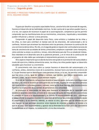 394
Programas de estudio 2011 / Guía para el Maestro
Primaria / Segundo grado
El gusto por desafiar sus propias capacidades físicas, característico del alumnado de segundo,
favorece el desarrollo de las habilidades motrices. Se dan cuenta de lo que ahora pueden hacer y,
a la vez, son capaces de reconocer el papel de la autorregulación, competencia que les permite
comprender que las manifestaciones de sus movimientos, emociones, inquietudes y necesidades
pueden influenciar y afectar a otras personas.
Comprender el papel del desarrollo tanto físico, como artístico y ciudadano de las niñas y
los niños, es clave para contribuir al manejo sano de las emociones, del autoconcepto y de la
confianza, factores que atraviesan las relaciones entre las personas y favorecen la construcción de
una convivencia democrática. Por ello, en el segundo grado se requiere dar continuidad al proceso de
toma de conciencia de sus estados de ánimo y emociones y empiecen a aprender cómo manejarlos,
cómo controlar su enojo o su euforia o, incluso, cómo distraerse para dar fin a un estado de tristeza.
Esto redundará en el desarrollo sano de su potencial personal, y en el inicio de la construcción de
un proyecto de vida viable que contemple el mejoramiento personal y la convivencia.
Otro aspecto importante que se aborda durante este grado es la promoción del autocuidado a
través del ejercicio y hábitos alimenticios sanos, las niñas y los niños puedan lograr un desarrollo
saludable para favorecer su crecimiento.
El conocimiento más claro sobre su cuerpo favorece el desarrollo del autoconcepto y la
confianza, ambos, elementos claves de la autoestima. Avanzan hacia una toma de conciencia de
sí, lo que favorece que se identifiquen como personas únicas y a la vez, les permite comprender
que hay otras y otros, igual de valiosas y valiosos, que sienten, que tienen necesidades, que
piensan y viven, de otra manera y que merecen respeto.
En el eje de Convivencia, se busca que durante el segundo grado, la escuela contribuya a que
las niñas y los niños se reconozcan como parte de una familia, espacio de relación entre personas
con características culturales propias y valiosas, como las de otras familias. Este reconocimiento
favorece la construcción de su sentido de pertenencia a la comunidad.
Se promueve el intercambio de ideas para favorecer el desarrollo de la capacidad para
establecer acuerdos colectivos, a través de la valoración del punto de vista del otro y se estimula
la reflexión en torno a la responsabilidad y la justicia. El reconocimiento del otro, contribuye
al desarrollo de la empatía y favorece la capacidad de enfrentar los problemas cotidianos desde
la cooperación y la no violencia. Además, al valorar al otro, aprenden que las diferencias son
una riqueza, ya que permiten encontrar otras maneras de entender y explicar el mundo y lo
que en él pasa. Este reconocimiento y aprecio de la diversidad es la base para una convivencia
fundamentada en el respeto, la colaboración y la no discriminación.
NOCIONES Y PROCESOS FORMATIVOS DEL CAMPO QUE SE ABORDAN
EN EL SEGUNDO GRADO
 
