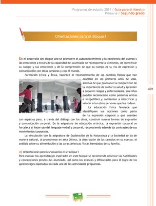 401
Programas de estudio 2011 / Guía para el Maestro
Primaria / Segundo grado
En el desarrollo del bloque uno se promueve el autoconocimiento y la conciencia del cuerpo y
las emociones a través de la capacidad del alumnado de reconocerse a sí mismos, de identificar
su cuerpo y sus emociones y de la comprensión de que su cuerpo es su vía de expresión y
comunicación con otras personas y con el mundo.
Formación Cívica y Ética, favorece el reconocimiento de los cambios físicos que han
ocurrido en los primeros años de vida,
además de que promueve la comprensión de
la importancia de cuidar la salud y aprender
a prevenir riesgos y enfermedades. Los niños
pueden reconocerse como personas únicas
e irrepetibles y comienzan a identificar y
valorar a las otras personas que les rodean.
La educación física favorece que
identifiquen sus acciones como parte
de la expresión corporal y que cuenten
con espacios para, a través del diálogo con los otros, construir nuevas formas de expresión
y comunicación corporal. En la asignatura de educación artística, la expresión corporal se
fortalece al hacer uso del lenguaje verbal y corporal, reconociendo además los contrastes de sus
movimientos corporales.
La vinculación con la asignatura de Exploración de la Naturaleza y la Sociedad se da de
manera natural, al promoverse en esta última, la descripción de los cambios en su cuerpo, el
análisis sobre su alimentación y las características físicas heredadas de su familia.
a) Orientaciones para la evaluación en el bloque I
Para evaluar los aprendizajes esperados en este bloque se recomienda observar las habilidades
y concepciones previas del alumnado, así como los avances y dificultades para el logro de los
aprendizajes esperados en cada una de las actividades propuestas.
Orientaciones para el Bloque I
 