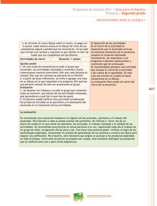 407
Programas de estudio 2011 / Guía para el Maestro
Primaria / Segundo grado
3. Al terminar el nuevo dibujo sobre sí mismo, lo pegan en
la pared. Cada alumno anota en el dibujo de cinco de sus
compañeros alguna cualidad que les reconozcan. Se les pide
que revisen sus carteles y expresen lo que sienten al leer las
frases que sus compañeros les escribieron.
El desarrollo de las actividades
En el cierre de la actividad es
importante que el alumnado articule
los distintos momentos de la secuencia,
resuelva la situación planteada
inicialmente, de respuestas a sus
preguntas o plantee explicaciones a
cuestiones que les preocupan.
Es recomendable plantear una actividad
que marque el cierre de la actividad
y de cuenta de lo aprendido. En este
caso esa función se cumple al hacer
anotaciones en su dibujo.
La evaluación final puede ser parte del
cierre de la secuencia.
Actividades de cierre Duración: 1 sesión.
Quinta sesión
1. En una ronda de comentarios se pide al grupo que
recuerden las actividades realizadas y comenten ¿Cómo
comunicamos nuestras emociones? ¿Por qué cada persona es
valiosa? ¿Por qué son valiosas las personas de su familia?
2. A partir de estas reflexiones, se invita a agregar una nota
en su dibujo en la que respondan a la pregunta ¿Por qué soy
una persona valiosa? Se leen las anotaciones al grupo.
Evaluación
1. Se exponen los trabajos y se pide al grupo que comenten
cómo se sintieron, qué opinan de las actividades realizadas,
qué aprendieron y qué fue lo que más les gustó.
2. El docente puede calificar esta actividad considerando
los productos incluidos en el portafolio y el desempeño del
alumnado en la realización de las actividades.
La evaluación
Se recomienda una evaluación basada en el registro de las actitudes, opiniones y el trabajo del
alumnado. Para llevarlo a cabo se puede auxiliar del portafolio, de rúbricas o hacer uso de un
diario de campo en el que anote las opiniones, las actitudes, el trabajo realizado y la utilidad de las
actividades. Se recomienda concentrarse en pocas personas a la vez, registrando cada día el trabajo de
un grupo de niños, al siguiente día de otros y así. Con estos instrumentos podrá verificar el logro de los
aprendizajes esperados, comprender el proceso de aprendizaje de sus alumnos y contará con datos para
asignar una calificación. Para hacerlo, será necesario que asigne un puntaje a los productos esperados
en todo el bloque. Como esta secuencia se propone por campo, será necesario distinguir los productos
que se califican para uno o para varias asignaturas.
ORIENTACIONES PARA EL BLOQUE I
 