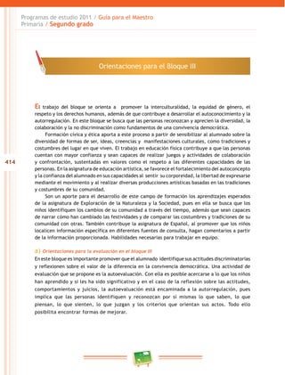 414
Programas de estudio 2011 / Guía para el Maestro
Primaria / Segundo grado
El trabajo del bloque se orienta a promover la interculturalidad, la equidad de género, el
respeto y los derechos humanos, además de que contribuye a desarrollar el autoconocimiento y la
autorregulación. En este bloque se busca que las personas reconozcan y aprecien la diversidad, la
colaboración y la no discriminación como fundamentos de una convivencia democrática.
Formación cívica y ética aporta a este proceso a partir de sensibilizar al alumnado sobre la
diversidad de formas de ser, ideas, creencias y manifestaciones culturales, como tradiciones y
costumbres del lugar en que viven. El trabajo en educación física contribuye a que las personas
cuentan con mayor confianza y sean capaces de realizar juegos y actividades de colaboración
y confrontación, sustentadas en valores como el respeto a las diferentes capacidades de las
personas. En la asignatura de educación artística, se favorece el fortalecimiento del autoconcepto
y la confianza del alumnado en sus capacidades al sentir su corporeidad, la libertad de expresarse
mediante el movimiento y al realizar diversas producciones artísticas basadas en las tradiciones
y costumbres de su comunidad.
Son un aporte para el desarrollo de este campo de formación los aprendizajes esperados
de la asignatura de Exploración de la Naturaleza y la Sociedad, pues en ella se busca que los
niños identifiquen los cambios de su comunidad a través del tiempo, además que sean capaces
de narrar cómo han cambiado las festividades y de comparar las costumbres y tradiciones de su
comunidad con otras. También contribuye la asignatura de Español, al promover que los niños
localicen información específica en diferentes fuentes de consulta, hagan comentarios a partir
de la información proporcionada. Habilidades necesarias para trabajar en equipo.
a) Orientaciones para la evaluación en el bloque III
En este bloque es importante promover que el alumnado identifique sus actitudes discriminatorias
y reflexionen sobre el valor de la diferencia en la convivencia democrática. Una actividad de
evaluación que se propone es la autoevaluación. Con ella es posible acercarse a lo que los niños
han aprendido y si les ha sido significativo y en el caso de la reflexión sobre las actitudes,
comportamientos y juicios, la autoevaluación está encaminada a la autorregulación, pues
implica que las personas identifiquen y reconozcan por sí mismas lo que saben, lo que
piensan, lo que sienten, lo que juzgan y los criterios que orientan sus actos. Todo ello
posibilita encontrar formas de mejorar.
Orientaciones para el Bloque III
 
