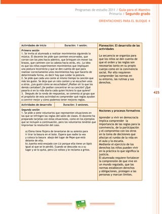 425
Programas de estudio 2011 / Guía para el Maestro
Primaria / Segundo grado
ORIENTACIONES PARA EL BLOQUE 4
Actividades de inicio Duración: 1 sesión. Planeación: El desarrollo de las
actividades
La secuencia se organiza para
que los niños se den cuenta de
que el orden y las reglas son
necesarias tanto en su propio
cuerpo como en la convivencia
social. Por ello requieren
comprender las normas en
su entorno, las rutinas y sus
derechos.
Primera sesión
1. Se invita al alumnado a realizar movimientos siguiendo la
música. El docente les pide que caminen encorvados, que
corran con los pies hacia adentro, que brinquen sin mover los
brazos, que caminen con la cabeza hacia atrás, etc. La idea
es que los niños experimenten movimientos que impliquen
una postura incorrecta y que se den cuenta de que para
realizar correctamente unos movimientos hay que hacerlo de
determinada forma, es decir hay que cuidar la postura.
2. Se pide que cada uno cante al mismo tiempo la canción que
más les guste. Se deja que un rato canten y se escuchen unos
a otros. ¿Les gustó cómo se escuchaban? ¿Podían oír lo que los
demás cantaban? ¿Se podían concentrar en su canción? ¿Qué
pasaría si en la vida diaria cada quien hiciera lo que quiere?
3. Después de la ronda de respuestas, se comenta al grupo que
el propósito de esta actividad es comprender qué reglas ayudan
a convivir mejor y cómo podemos tener mejores reglas.
Actividades de desarrollo Duración: 3 sesiones.
Segunda sesión
1. Se pide a siete voluntarios que representen situaciones en
las que se infringen las reglas del salón de clases. El docente ha
preparado tarjetas con estas situaciones, como en los ejemplos
que se incluyen a continuación, pero los voluntarios tendrán que
improvisar la resolución del caso.
a) Elena tiene flojera de levantarse de su asiento para
ir tirar la basura en el bote. Espera que nadie la vea
y coloca la basura abajo del lugar de Pepe que está
delante de ella.
b) Juanito está enojado con Liz porque ella tiene un lápiz
igual al que se le perdió. Cuando se descuida va a su
lugar y se lo quita, pero Liz voltea y le reclama a gritos.
Nociones y procesos formativos
Aprender a vivir en democracia
implica comprender la
importancia de las reglas para la
convivencia, de la participación
y el compromiso con los otros
en la toma de decisiones que
afectan el rumbo de la vida en
el aula y la escuela.
Mediante el ejercicio de los
derechos los niños pueden vivir
en la práctica lo que significa la
justicia.
El alumnado requiere fortalecer
la comprensión de que vive en
un mundo regulado, que las
normas establecen derechos
y obligaciones, protegen a las
personas y marcan límites.
 