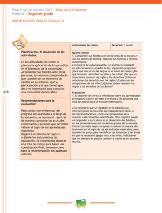 428
Programas de estudio 2011 / Guía para el Maestro
Primaria / Segundo grado
Planificación. El desarrollo de las
actividades.
En las actividades de cierre se
plantea la aplicación de lo aprendido
en el bienestar de la comunidad.
Al presentar sus folletos ante otras
personas, los alumnos comprenderán
que pueden ser un elemento de
cambio en su entorno, que su
participación y lo que tienen que
decir es importante para construir
una comunidad democrática.
Actividades de cierre Duración: 1 sesión
Quinta sesión
1. Comparten sus folletos con otros niños de la escuela y
con los padres de familia. Explican sus folletos y reciben
comentarios.
2 A manera de autoevaluación, se analiza lo realizado
en esta secuencia, a partir de las siguientes preguntas:
¿Para qué nos sirven las reglas en el salón de clases? ¿Por
qué tenemos derechos los niños y las niñas? ¿Por qué es
importante conocer las reglas y los derechos? ¿Cómo se
relacionan los derechos con las reglas? ¿Cuáles son las
obligaciones de los niños? ¿Quiénes deben respetar las
reglas y los derechos de los demás?
Evaluación
1. El docente les invita a reflexionar sobre los aprendizajes
principales a partir de estos ejercicios y les presenta una
lista de cotejo para se evalúen entre pares.
2.Es necesario que se registren en la bitácora las
intervenciones de los niños correspondientes tanto a
las representaciones, como a las propuestas para
resolver cada situación escenificada. Otro registro puede
corresponder a su trabajo en el desarrollo del folleto y
en sus presentaciones en los demás grupos de la escuela.
Contar con estos registros ayuda a conocer el avance del
alumnado en el logro de los aprendizajes esperados, pero
también da pistas para identificar las fortalezas y las áreas
en que es necesario apoyar más a los niños, indicadores
que no siempre es posible conocer a través de un examen
escrito.
Recomendaciones para la
evaluación:
Para contar con evidencias del
progreso del alumnado a lo largo de
la secuencia, es necesario registrar
de manera constante las actitudes,
comentarios y acciones que permitan
valorar el logro de los aprendizajes
esperados.
Organice el sistema de registro
y diseñe los instrumentos de
evaluación. Se recomienda elaborar
una lista de cotejo para hacer una
coevaluación final, tomando como
base la recomendación del apartado
anterior.
ORIENTACIONES PARA EL BLOQUE IV
 