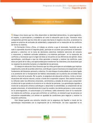 429
Programas de estudio 2011 / Guía para el Maestro
Primaria / Segundo grado
El bloque cinco busca que los niños desarrollen la identidad democrática, la autorregulación,
el respeto, la participación y ciudadanía así como la educación para la paz. Favorecer estos
componentes permite que los niños den un paso más hacia el respeto a los otros ,al promover la
puesta en práctica de actitudes de solidaridad y cooperación en la resolución de los conflictos
de forma no violenta.
En Formación Cívica y Ética, el trabajo se orienta a que el alumnado, haciendo uso de
todo lo aprendido durante el segundo grado, participe en acciones que promuevan el bienestar
personal y colectivo; en la toma de decisiones colectivas mediante ejercicios de consulta
o votaciones; y mediante actitudes solidarias y no-violentas participen en la resolución de
conflictos y reconozcan que el origen de éstos se encuentra en las diferencias de opinión. Estos
aprendizajes, contribuyen a que los niños aprendan a manejar y resolver los conflictos, pues
estos son parte de la vida y una oportunidad para transformar las relaciones y las situaciones que
no respetan los derechos humanos y la dignidad de las personas.
El trabajo en educación física favorece que los niños participen en actividades que implican
cooperación y toma de acuerdos colectivos, contribuyan a que se reconozca a la cooperación como
fundamento del bienestar personal y colectivo. En este bloque el autocuidado es un tema ligado
a la promoción de la incorporación de hábitos relacionados con la práctica de actividad física
dentro y fuera de la escuela. Por su parte, la asignatura de educación artística, invita a recrear
situaciones del entorno natural y social a través de la expresión corporal. Este análisis favorece
la reflexión sobre las diferentes emociones, sentimientos y estados de ánimo para comprender
el efecto de lo que sucede en el entorno en la vida de las personas. Los aprendizajes logrados a
través de la educación artística contribuyen a desarrollar la sensibilidad, la comprensión de las
propias emociones, el entendimiento de lo que les sucede a las demás personas y como avanzar
en la autorregulación, el autoconcepto y la confianza; todos elementos clave en la resolución
no violenta de conflictos, ya que para enfrentar un conflicto, es necesario que las personas se
encuentren empoderadas y se sientan en igualdad de condiciones para negociar y resolver la
situación conflictiva.
Este bloque guarda una estrecha relación con la asignatura de Español a través de los
aprendizajes relacionados con la organización de la información. Sin esta capacidad no es
Orientaciones para el Bloque V
 