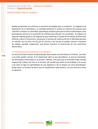 430
Programas de estudio 2011 / Guía para el Maestro
Primaria / Segundo grado
posible comprender los conflictos ni encontrar estrategias para su resolución. La asignatura de
Exploración de la Naturaleza y la Sociedad promueve la puesta en práctica de acciones para
contribuir a mejorar la comunidad, aprendizaje necesario para que los niños se identifiquen como
participantes activos en la resolución de conflictos que afectan a la comunidad. El trabajo a lo
largo del segundo grado en las asignaturas que conforman el Campo de Formación de Desarrollo
Personal y para la Convivencia, promueven el proceso de construcción de la identidad personal
en relación con los otros con los que se convive y con los que es posible construir relaciones
de respeto, equidad, cooperación, que buscan favorecer la construcción de una convivencia
democrática.
a) Orientaciones para la evaluación en el bloque V
Un recurso útil para evaluar los aprendizajes relacionados con este bloque es el diario. Las niñas
y los niños pueden realizar en él anotaciones sobre lo que aprendieron, lo que les sorprendió,
las dificultades encontradas en el proceso. Además, sirve para que el alumnado tenga claridad
respecto del trabajo que hizo en la escuela, del sentido que tienen las actividades y las tareas
y de cómo se ligan los aprendizajes de una asignatura o de un bloque con otros aprendizajes.
Puede hacer un formato de diario que se complemente cada semana, con una estructura como
la siguiente:
ORIENTACIONES PARA EL BLOQUE V
 