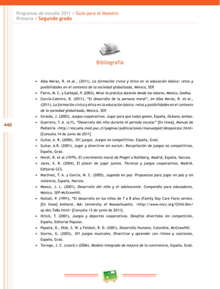 440
Programas de estudio 2011 / Guía para el Maestro
Primaria / Segundo grado
•	 Alba Meraz, R. et.al., (2011), La formación cívica y ética en la educación básica: retos y
posibilidades en el contexto de la sociedad globalizada, México, SEP.
•	 Fierro, M. C. y Carbajal, P. (2003), Mirar la práctica docente desde los valores, México, Gedisa.
•	 García-Cabrero, B. (2011), “El desarrollo de la persona moral”, en Alba Meraz, R. et.al.,
(2011), La formación cívica y ética en la educación básica: retos y posibilidades en el contexto
de la sociedad globalizada, México, SEP.
•	 Giraldo, J. (2005), Juegos cooperativos. Jugar para que todos ganen, España, Océano, Ambar.
•	 Guerrero, T. A. (s/f), “Desarrollo del niño durante el periodo escolar” [En línea], Manual de
Pediatría <http://escuela.med.puc.cl/paginas/publicaciones/manualped/desspsicesc.html>
[Consulta 14 de junio de 2011]
•	 Guitar, A. R. (2000), 101 juegos. Juegos no competitivos, España, Graó.
•	 Guitar, A.R. (2001), Jugar y divertirse sin excluir. Recopilación de juegos no competitivos,
España, Graó.
•	 Hersh, R. et al (1979), El crecimiento moral de Piaget a Kohlberg, Madrid, España, Narcea.
•	 Jares, X. R. (2004), El placer de jugar juntos. Técnicas y juegos cooperativos, Madrid,
Editorial CCS.
•	 Martínez, T. A. y García, M. C. (2005), Jugando en paz. Propuestas para jugar en paz y sin
violencia, España, Narcea.
•	 Meece, J. L. (2001), Desarrollo del niño y el adolescente. Compendio para educadores,
México, SEP-McGrawHill.
•	 Nuttall, P. (1991), “El desarrollo en los niños de 7 a 8 años (Family Day Care Facts series).
[En línea] Amherst, MA: University of Massachusetts. <http://www.nncc.org/Child.Dev/
sp.des.7a8a.html> [Consulta 13 de junio de 2011].
•	 Orlick, T. (2001), Juegos y deportes cooperativos. Desafíos divertidos sin competición,
España, Editorial Popular.
•	 Papalia, D., Olds, S. W. y Feldam, R. D. (2001), Desarrollo Humano, Colombia, McGrawHill.
•	 Storms, G. (2003), 101 juegos musicales. Divertirse y aprender con ritmos y canciones,
España, Graó.
•	 Torrego, J. C. (coord.) (2006), Modelo integrado de mejora de la convivencia, España, Graó.
Bibliografía
 