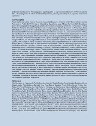 La Secretaría de Educación Pública agradece la participación, en el proceso de elaboración del Plan de estudios
2011 y de los programas de estudio de educación preescolar, primaria y secundaria, de las siguientes instituciones
y personas:
Instituciones
Academia Mexicana de la Historia/ Academia Nacional de Educación Ambiental (ANEA)/ Benemérita Universidad
Autónoma de Puebla (BUAP)/ Centro de Educación y Capacitación para el Desarrollo Sustentable (Cecadesu)/
Centro de Investigación en Geografía y Geomática/ Centro de Investigación y de Estudios Avanzados del Instituto
Politécnico Nacional (Cinvestav, IPN)/ Centro de Investigaciones y Estudios Superiores en Antropología Social
(CIESAS)/ Centro Nacional de Prevención de Desastres (Cenapred)/ Colegio Nacional de Educación Profesional Técnica
(Conalep)/ Comité Mexicano de las Ciencias Históricas/ Conferencia Mexicana de Acceso a la Información Pública/
Consejo Nacional de Población (Conapo)/ Consejos Consultivos Interinstitucionales/ Coordinación General de
Educación Intercultural Bilingüe, SEP/ Dirección de Evaluación de Escuelas del Instituto Nacional para la Evaluación
de la Educación/ Dirección General de Educación Superior Tecnológica/ El Colegio de la Frontera Norte, A. C./ El
Colegio de México, A. C./ El Colegio de Michoacán, A. C./ Escuela Normal Superior de México/ Facultad de Filosofía
y Letras, UNAM/ Grupo de Trabajo Académico Internacional (GTAI)/ Grupos Académicos de la UNAM: Matemáticas,
Biología, Física y Química/ Grupo de Transversalidad Semarnat/SEP: Centro de Educación y Capacitación para el
Desarrollo Sustentable (Cecadesu); Comisión Federal de Electricidad (CFE); Comisión Nacional de Áreas Naturales
Protegidas(Conanp);ComisiónNacionaldelAgua(Conagua);ComisiónNacionalForestal(Conafor);ComisiónNacional
para el Uso Eficiente de la Energía Eléctrica (Conuee); Comisión Nacional para la Biodiversidad (Conabio); Dirección
de Educación Ambiental, Cecadesu; Dirección General de Planeación y Evaluación, Semarnat; Fideicomiso para el
Ahorro de Energía Eléctrica (Fide); Instituto Mexicano de Tecnología del Agua (IMTA); Instituto Nacional de Ecología (INE);
Procuraduría Federal de Protección al Ambiente (Profepa); Procuraduría Federal del Consumidor (Profeco)/ Instituto
Chihuahuense para la Transparencia y Acceso a la Información Pública/ Instituto de Acceso a la Información Pública del
Distrito Federal/ Instituto de Educación de la Universidad de Londres/ Instituto de Investigaciones Dr. José María Luis
Mora/ Instituto de Investigaciones Históricas, UNAM/ Instituto de Investigaciones sobre la Universidad y la Educación,
UNAM/ Instituto Federal de Acceso a la Información (IFAI)/ Instituto Nacional de Antropología e Historia (INAH)/ Instituto
Nacional de Estudios Históricos de las Revoluciones de México/ Instituto Nacional de Lenguas Indígenas (Inali)/
Instituto Nacional para la Evaluación de la Educación/ Instituto Politécnico Nacional (IPN)/ Ministerio de Educación
de la República de Cuba/ Secretaría de Medio Ambiente y Recursos Naturales (Semarnat)/ Sistema Regional de
Evaluación y Desarrollo de Competencias Ciudadanas (Sredecc)/ Universidad Autónoma de la Ciudad de México
(UACM)/ Universidad Autónoma de San Luis Potosí/ Universidad Autónoma del Estado de México/ Universidad de
Guadalajara/ Universidad de New York/ Universidad Nacional Autónoma de México (UNAM)/ Universidad Pedagógica
Nacional (UPN)/ Universidad Veracruzana.
Personas
Abel Rodríguez de Fraga, Adolfo Portilla González, Alejandra Elizalde Trinidad, Alexis González Dulzaides, Alfredo
Magaña Jattar, Alicia Ledezma Carbajal, Alma Rosa Cuervo González, Amelia Molina García, Amparo Juan
Platas, Ana Flores Montañez, Ana Frida Monterrey Heimsatz, Ana Hilda Sánchez Díaz, Ana Lilia Romero Vázquez,
Andrea Miralda Banda, Ángel Daniel Ávila Mujica, Angélica R. Zúñiga Rodríguez, Araceli Castillo Macías, Arturo
Franco Gaona, Aydée Cristina García Varela, Blanca Azucena Ugalde Celaya, Blanca Irene Guzmán Silva, Caridad
Yela Corona, Carlos Alberto Reyes Tosqui, Carlos Natalio González Valencia, Carlos Osorio, Carolina Ramírez
Domínguez, Catalina Ortega Núñez, Cecilia Espinosa Muñoz, Claudia Amanda Peña García, Claudia Carolina
García Rivera, Claudia Espinosa García, Claudia Martínez Domínguez, Claudia Mercado Abonce, Columba Alviso
Rodríguez, Daniel Morales Villar, Daniela A. Ortiz Martínez, Elizabeth Lorenzo Flores, Elizabeth Rojas Samperio,
Emilio Domínguez Bravo, Erika Daniela Tapia Peláez, Esperanza Issa González, Estefanie Ramírez Cruz, Evangelina
Vázquez Herrera, Fabiola Bravo Durán, Flor de María Portillo García, Flora Jiménez Martínez, Franco Pérez Rivera,
Gabriel Calderón López, Gerardo Espinosa Espinosa, Gisela L. Galicia, Gloria Denisse Canales Urbina, Griselda
Moreno Arcuri, Guillermina Rodríguez Ortiz, Gustavo Huesca Guillén, Gwendoline Centeno Amaro, Hilda María
Fuentes López, Hugo Enrique Alcantar Bucio, Ignacio Alberto Montero Belmont, Isabel Gómez Caravantes, Israel
Monter Salgado, Javier Barrientos Flores, Javier Castañeda Rincón, Jemina García Castrejón, Jesús Abraham
 