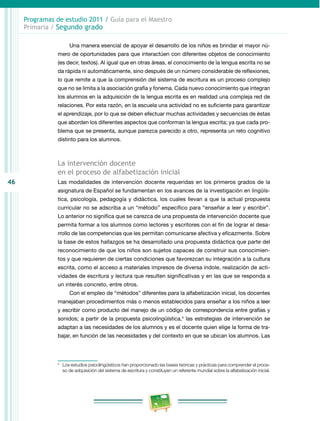 46
Programas de estudio 2011 / Guía para el Maestro
Primaria / Segundo grado
Una manera esencial de apoyar el desarrollo de los niños es brindar el mayor nú­
mero de oportunidades para que interactúen con diferentes objetos de conocimiento
(es decir, textos). Al igual que en otras áreas, el conocimiento de la lengua escrita no se
da rápida ni automáticamente, sino después de un número considerable de reflexiones,
lo que remite a que la comprensión del sistema de escritura es un proceso complejo
que no se limita a la asociación grafía y fonema. Cada nuevo conocimiento que integran
los alumnos en la adquisición de la lengua escrita es en realidad una compleja red de
relaciones. Por esta razón, en la escuela una actividad no es suficiente para garantizar
el aprendizaje, por lo que se deben efectuar muchas actividades y secuencias de éstas
que aborden los diferentes aspectos que conforman la lengua escrita; ya que cada pro­
blema que se presenta, aunque parezca parecido a otro, representa un reto cognitivo
distinto para los alumnos.
La intervención docente
en el proceso de alfabetización inicial
Las modalidades de intervención docente requeridas en los primeros grados de la
asignatura de Español se fundamentan en los avances de la investigación en lingüís­
tica, psicología, pedagogía y didáctica, los cuales llevan a que la actual propuesta
curricular no se adscriba a un “método” específico para “enseñar a leer y escribir”.
Lo anterior no significa que se carezca de una propuesta de intervención docente que
permita formar a los alumnos como lectores y escritores con el fin de lograr el desa­
rrollo de las competencias que les permitan comunicarse afectiva y eficazmente. Sobre
la base de estos hallazgos se ha desarrollado una propuesta didáctica que parte del
reconocimiento de que los niños son sujetos capaces de construir sus conocimien­
tos y que requieren de ciertas condiciones que favorezcan su integración a la cultura
escrita, como el acceso a materiales impresos de diversa índole, realización de acti­
vidades de escritura y lectura que resulten significativas y en las que se responda a
un interés concreto, entre otros.
Con el empleo de “métodos” diferentes para la alfabetización inicial, los docentes
manejaban procedimientos más o menos establecidos para enseñar a los niños a leer
y escribir como producto del manejo de un código de correspondencia entre grafías y
sonidos; a partir de la propuesta psicolingüística,4
las estrategias de intervención se
adaptan a las necesidades de los alumnos y es el docente quien elige la forma de tra­
bajar, en función de las necesidades y del contexto en que se ubican los alumnos. Las
4
	 Los estudios psicolingüísticos han proporcionado las bases teóricas y prácticas para comprender el proce­
so de adquisición del sistema de escritura y constituyen un referente mundial sobre la alfabetización inicial.
 