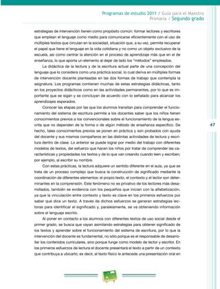 47
Programas de estudio 2011 / Guía para el Maestro
Primaria / Segundo grado
estrategias de intervención tienen como propósito común: formar lectores y escritores
que emplean el lenguaje como medio para comunicarse eficientemente con el uso de
múltiples textos que circulan en la sociedad, situación que, a su vez, permite recuperar
el papel que tiene el lenguaje en la vida cotidiana y no como un objeto exclusivo de la
escuela, así como centrar la atención en el proceso de aprendizaje más que en el de
enseñanza, lo que aporta un elemento al dejar de lado los “métodos” empleados.
La didáctica de la lectura y de la escritura actual parte de una concepción del
lenguaje que lo considera como una práctica social, lo cual deriva en múltiples formas
de intervención docente planteadas en las dos formas de trabajo que contempla la
asignatura. Los programas contienen muchas de estas estrategias didácticas, tanto
en los proyectos didácticos como en las actividades permanentes, por lo que es im­
portante que se sigan y se concluyan de acuerdo con lo señalado para alcanzar los
aprendizajes esperados.
Conocer las etapas por las que los alumnos transitan para comprender el funcio­
namiento del sistema de escritura permite a los docentes saber que los niños tienen
conocimientos previos a los convencionales sobre el funcionamiento de la lengua es­
crita que no dependen de la forma o de algún método de enseñanza específico. De
hecho, tales conocimientos previos se ponen en práctica y son probados con ayuda
del docente y sus mismos compañeros en las distintas actividades de lectura y escri­
tura dentro de clase. Lo anterior se puede lograr por medio del trabajo con diferentes
modelos de textos, del esfuerzo que hacen los niños por tratar de comprender las ca­
racterísticas y propiedades los textos y de lo que van creando cuando leen y escriben;
por ejemplo, al escribir su nombre.
Con estas prácticas, la lectura adquiere un sentido diferente en el aula, ya que se
trata de un proceso complejo que busca la construcción de significado mediante la
coordinación de diferentes elementos: el propio texto, el contexto y el lector son deter­
minantes en la comprensión. Este fenómeno no es privativo de los lectores más desa­
rrollados, también se evidencia con los pequeños que inician con la alfabetización,
ya que la vinculación entre contexto y texto es clave en los primeros esfuerzos por
saber qué dice un texto. A través de dichos esfuerzos se generan estrategias lec­
toras para identificar el significado y, paralelamente, se va obteniendo información
sobre el lenguaje escrito.
Al poner en contacto a los alumnos con diferentes textos de uso social desde el
primer grado, se busca que vayan asimilando estrategias para obtener significado de
los textos y aprender sobre el funcionamiento del sistema de escritura, por lo que la
intervención del docente es fundamental, no sólo porque es el responsable de desarro­
llar los contenidos curriculares, sino porque funge como modelo de lector y escritor. En
los primeros esfuerzos de lectura el docente presentará el texto a partir de un contexto
que contribuya a ubicarlo; es decir, al texto físico le antecede una presentación oral en
 