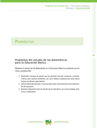 69
Programas de estudio 2011 / Guía para el Maestro
Primaria / Segundo grado
Propósitos
Propósitos del estudio de las Matemáticas
para la Educación Básica
Mediante el estudio de las Matemáticas en la Educación Básica se pretende que los
niños y adolescentes:
•	 Desarrollen maneras de pensar que les permitan formular conjeturas y procedi­
mientos para resolver problemas, así como elaborar explicaciones para ciertos
hechos numéricos o geométricos.
•	 Utilicen diferentes técnicas o recursos para hacer más eficientes los procedimien­
tos de resolución.
•	 Muestren disposición hacia el estudio de la matemática, así como al trabajo autó­
nomo y colaborativo.
 
