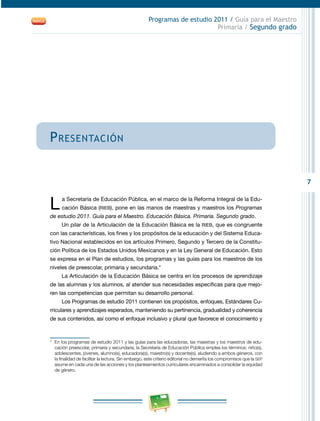 7
Programas de estudio 2011 / Guía para el Maestro
Primaria / Segundo grado
Presentación
L a Secretaría de Educación Pública, en el marco de la Reforma Integral de la Edu­
cación Básica (RIEB), pone en las manos de maestras y maestros los Programas
de estudio 2011. Guía para el Maestro. Educación Básica. Primaria. Segundo grado.
Un pilar de la Articulación de la Educación Básica es la RIEB, que es congruente
con las características, los fines y los propósitos de la educación y del Sistema Educa­
tivo Nacional establecidos en los artículos Primero, Segundo y Tercero de la Constitu­
ción Política de los Estados Unidos Mexicanos y en la Ley General de Educación. Esto
se expresa en el Plan de estudios, los programas y las guías para los maestros de los
niveles de preescolar, primaria y secundaria.*
La Articulación de la Educación Básica se centra en los procesos de aprendizaje
de las alumnas y los alumnos, al atender sus necesidades específicas para que mejo­
ren las competencias que permitan su desarrollo personal.
Los Programas de estudio 2011 contienen los propósitos, enfoques, Estándares Cu­
rriculares y aprendizajes esperados, manteniendo su pertinencia, gradualidad y coherencia
de sus contenidos, así como el enfoque inclusivo y plural que favorece el conocimiento y
*	 En los programas de estudio 2011 y las guías para las educadoras, las maestras y los maestros de edu­
cación preescolar, primaria y secundaria, la Secretaría de Educación Pública emplea los términos: niño(s),
adolescentes, jóvenes, alumno(s), educadora(s), maestro(s) y docente(s), aludiendo a ambos géneros, con
la finalidad de facilitar la lectura. Sin embargo, este criterio editorial no demerita los compromisos que la SEP
asume en cada una de las acciones y los planteamientos curriculares encaminados a consolidar la equidad
de género.
 