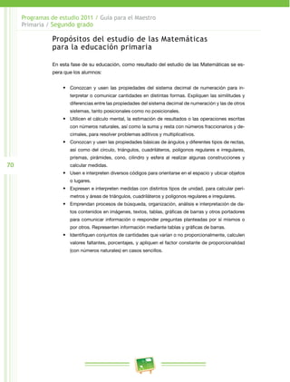 70
Programas de estudio 2011 / Guía para el Maestro
Primaria / Segundo grado
Propósitos del estudio de las Matemáticas
para la educación primaria
En esta fase de su educación, como resultado del estudio de las Matemáticas se es­
pera que los alumnos:
•	 Conozcan y usen las propiedades del sistema decimal de numeración para in­
terpretar o comunicar cantidades en distintas formas. Expliquen las similitudes y
diferencias entre las propiedades del sistema decimal de numeración y las de otros
sistemas, tanto posicionales como no posicionales.
•	 Utilicen el cálculo mental, la estimación de resultados o las operaciones escritas
con números naturales, así como la suma y resta con números fraccionarios y de­
cimales, para resolver problemas aditivos y multiplicativos.
•	 Conozcan y usen las propiedades básicas de ángulos y diferentes tipos de rectas,
así como del círculo, triángulos, cuadriláteros, polígonos regulares e irregulares,
prismas, pirámides, cono, cilindro y esfera al realizar algunas construcciones y
calcular medidas.
•	 Usen e interpreten diversos códigos para orientarse en el espacio y ubicar objetos
o lugares.
•	 Expresen e interpreten medidas con distintos tipos de unidad, para calcular perí­
metros y áreas de triángulos, cuadriláteros y polígonos regulares e irregulares.
•	 Emprendan procesos de búsqueda, organización, análisis e interpretación de da­
tos contenidos en imágenes, textos, tablas, gráficas de barras y otros portadores
para comunicar información o responder preguntas planteadas por sí mismos o
por otros. Representen información mediante tablas y gráficas de barras.
•	 Identifiquen conjuntos de cantidades que varían o no proporcionalmente, calculen
valores faltantes, porcentajes, y apliquen el factor constante de proporcionalidad
(con números naturales) en casos sencillos.
 