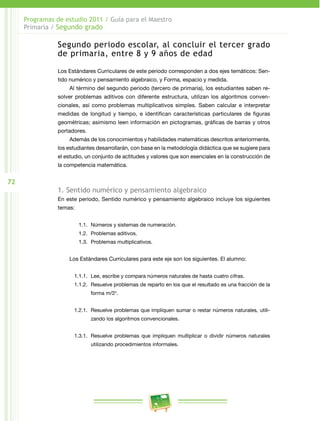 72
Programas de estudio 2011 / Guía para el Maestro
Primaria / Segundo grado
Segundo periodo escolar, al concluir el tercer grado
de primaria, entre 8 y 9 años de edad
Los Estándares Curriculares de este periodo corresponden a dos ejes temáticos: Sen­
tido numérico y pensamiento algebraico, y Forma, espacio y medida.
Al término del segundo periodo (tercero de primaria), los estudiantes saben re­
solver problemas aditivos con diferente estructura, utilizan los algoritmos conven­
cionales, así como problemas multiplicativos simples. Saben calcular e interpretar
medidas de longitud y tiempo, e identifican características particulares de figuras
geométricas; asimismo leen información en pictogramas, gráficas de barras y otros
portadores.
Además de los conocimientos y habilidades matemáticas descritos anteriormente,
los estudiantes desarrollarán, con base en la metodología didáctica que se sugiere para
el estudio, un conjunto de actitudes y valores que son esenciales en la construcción de
la competencia matemática.
1. Sentido numérico y pensamiento algebraico
En este periodo, Sentido numérico y pensamiento algebraico incluye los siguientes
temas:
1.1.	 Números y sistemas de numeración.
1.2.	 Problemas aditivos.
1.3.	 Problemas multiplicativos.
Los Estándares Curriculares para este eje son los siguientes. El alumno:
1.1.1.	 Lee, escribe y compara números naturales de hasta cuatro cifras.
1.1.2.	 Resuelve problemas de reparto en los que el resultado es una fracción de la
forma m/2n
.
1.2.1.	 Resuelve problemas que impliquen sumar o restar números naturales, utili­
zando los algoritmos convencionales.
1.3.1.	 Resuelve problemas que impliquen multiplicar o dividir números naturales
utilizando procedimientos informales.
 