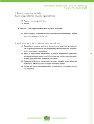 73
Programas de estudio 2011 / Guía para el Maestro
Primaria / Segundo grado
2. Forma, espacio y medida
Durante este periodo el eje incluye los siguientes temas:
2.1.	 Figuras y cuerpos geométricos.
2.2.	 Medida.
El Estándar Curricular para este eje es el siguiente. El alumno:
2.2.1.	 Mide y compara longitudes utilizando unidades no convencionales y algunas
convencionales comunes (m, cm).
3. Actitudes hacia el estudio de las matemáticas
3.1.	 Desarrolla un concepto positivo de sí mismo como usuario de las matemáti­
cas, el gusto y la inclinación por comprender y utilizar la notación, el vocabu­
lario y los procesos matemáticos.
3.2.	 Aplica el razonamiento matemático a la solución de problemas personales,
sociales y naturales, aceptando el principio de que existen diversos procedi­
mientos para resolver los problemas particulares.
3.3.	 Desarrolla el hábito del pensamiento racional y utiliza las reglas del debate
matemático al formular explicaciones o mostrar soluciones.
3.4.	 Comparte e intercambia ideas sobre los procedimientos y resultados al resol­
ver problemas.
 