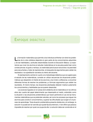 75
Programas de estudio 2011 / Guía para el Maestro
Primaria / Segundo grado
Enfoque didáctico
La formación matemática que permite a los individuos enfrentar con éxito los proble­
mas de la vida cotidiana depende en gran parte de los conocimientos adquiridos
y de las habilidades y actitudes desarrolladas durante la Educación Básica. La expe­
riencia que vivan los alumnos al estudiar matemáticas en la escuela puede traer como
consecuencias: el gusto o rechazo, la creatividad para buscar soluciones o la pasividad
para escucharlas y tratar de reproducirlas, la búsqueda de argumentos para validar los
resultados o la supeditación de éstos al criterio del docente.
El planteamiento central en cuanto a la metodología didáctica que se sugiere para
el estudio de las matemáticas, consiste en utilizar secuencias de situaciones proble­
máticas que despierten el interés de los alumnos y los inviten a reflexionar, a encontrar
diferentes formas de resolver los problemas y a formular argumentos que validen los
resultados. Al mismo tiempo, las situaciones planteadas deberán implicar justamente
los conocimientos y habilidades que se quieren desarrollar.
Los avances logrados en el campo de la didáctica de la matemática en los últimos
años dan cuenta del papel determinante que desempeña el medio, entendido como
la situación o las situaciones problemáticas que hacen pertinente el uso de las herra­
mientas matemáticas que se pretenden estudiar, así como los procesos que siguen los
alumnos para construir conocimientos y superar las dificultades que surgen en el pro­
ceso de aprendizaje. Toda situación problemática presenta obstáculos; sin embargo, la
solución no puede ser tan sencilla que quede fija de antemano, ni tan difícil que parezca
imposible de resolver por quien se ocupa de ella. La solución debe ser construida en el
 