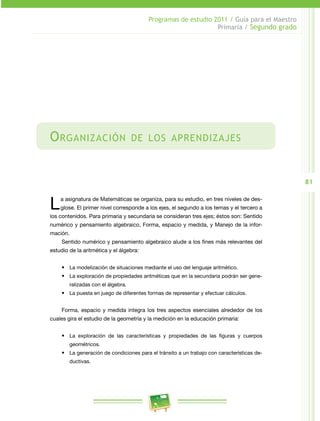 81
Programas de estudio 2011 / Guía para el Maestro
Primaria / Segundo grado
Organización de los aprendizajes
La asignatura de Matemáticas se organiza, para su estudio, en tres niveles de des­
glose. El primer nivel corresponde a los ejes, el segundo a los temas y el tercero a
los contenidos. Para primaria y secundaria se consideran tres ejes; éstos son: Sentido
numérico y pensamiento algebraico, Forma, espacio y medida, y Manejo de la infor­
mación.
Sentido numérico y pensamiento algebraico alude a los fines más relevantes del
estudio de la aritmética y el álgebra:
•	 La modelización de situaciones mediante el uso del lenguaje aritmético.
•	 La exploración de propiedades aritméticas que en la secundaria podrán ser gene­
ralizadas con el álgebra.
•	 La puesta en juego de diferentes formas de representar y efectuar cálculos.
Forma, espacio y medida integra los tres aspectos esenciales alrededor de los
cuales gira el estudio de la geometría y la medición en la educación primaria:
•	 La exploración de las características y propiedades de las figuras y cuerpos
geométricos.
•	 La generación de condiciones para el tránsito a un trabajo con características de­
ductivas.
 