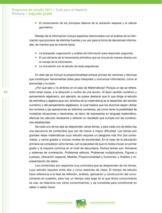 82
Programas de estudio 2011 / Guía para el Maestro
Primaria / Segundo grado
•	 El conocimiento de los principios básicos de la ubicación espacial y el cálculo
geométrico.
Manejo de la información incluye aspectos relacionados con el análisis de la infor­
mación que proviene de distintas fuentes y su uso para la toma de decisiones informa­
das, de manera que se orienta hacia:
•	 La búsqueda, organización y análisis de información para responder preguntas.
•	 El uso eficiente de la herramienta aritmética que se vincula de manera directa con
el manejo de la información.
•	 La vinculación con el estudio de otras asignaturas.
En este eje se incluye la proporcionalidad porque provee de nociones y técnicas
que constituyen herramientas útiles para interpretar y comunicar información, como el
porcentaje y la razón.
¿Por qué ejes y no ámbitos en el caso de Matemáticas? Porque un eje se refiere,
entre otras cosas, a la dirección o rumbo de una acción. Al decir sentido numérico y
pensamiento algebraico, por ejemplo, se quiere destacar que lo que dirige el estudio
de aritmética y álgebra (que son ámbitos de la matemática) es el desarrollo del sentido
numérico y del pensamiento algebraico, lo cual implica que los alumnos sepan utilizar
los números y las operaciones en distintos contextos, así como tener la posibilidad de
modelizar situaciones y resolverlas, es decir, de expresarlas en lenguaje matemático,
efectuar los cálculos necesarios y obtener un resultado que cumpla con las condicio­
nes establecidas
De cada uno de los ejes se desprenden varios temas, y para cada uno de éstos hay
una secuencia de contenidos que van de menor a mayor dificultad. Los temas son
grandes ideas matemáticas cuyo estudio requiere un desglose más fino (los conte­
nidos), y varios grados o incluso niveles de escolaridad. En el caso de la educación
primaria se consideran ocho temas, con la salvedad de que no todos inician en primer
grado y la mayoría continúa en el nivel de secundaria. Dichos temas son: Números
y sistemas de numeración, Problemas aditivos, Problemas multiplicativos, Figuras y
cuerpos, Ubicación espacial, Medida, Proporcionalidad y funciones, y Análisis y re­
presentación de datos.
Los contenidos son aspectos muy concretos que se desprenden de los temas,
cuyo estudio requiere entre dos y cinco sesiones de clase. El tiempo de estudio
hace referencia a la fase de reflexión, análisis, aplicación y construcción del cono­
cimiento en cuestión, pero hay un tiempo más largo en el que dicho conocimiento
se usa, se relaciona con otros conocimientos, y se consolida para constituirse en
saber o saber hacer.
 