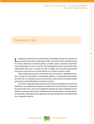 89
Programas de estudio 2011 / Guía para el Maestro
Primaria / Segundo grado
Introducción
La asignatura Exploración de la Naturaleza y la Sociedad se basa en la premisa de
que durante la educación preescolar las niñas y los niños vivieron experiencias que
los hicieron observar con atención objetos, animales, plantas, reconocer característi­
cas que distinguen a un ser vivo de otro, formular preguntas sobre lo que quieren saber,
experimentar para poner a prueba una idea o indagar para encontrar explicaciones
acerca de lo que ocurre en el mundo natural y en su entorno familiar y social.
Estas experiencias favorecen el desarrollo de conocimientos, habilidades, actitu­
des y valores que caracterizan el pensamiento reflexivo y el aprendizaje permanente;
por esta razón, es necesario que la escuela brinde a todos los alumnos oportunidades
para continuar desarrollándolas y ponerlas en práctica.
En primero y segundo grados de educación primaria se pretende que los alumnos
fortalezcan sus competencias mediante la exploración de la naturaleza y la sociedad
del lugar donde viven, por lo que la asignatura presenta de manera integrada los pro­
pósitos y el enfoque que favorecen el desarrollo de competencias que en grados poste­
riores tendrán continuidad en las asignaturas de Ciencias Naturales, La Entidad donde
Vivo, Geografía e Historia.
 
