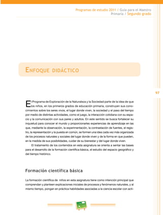 97
Programas de estudio 2011 / Guía para el Maestro
Primaria / Segundo grado
Enfoque didáctico
El Programa de Exploración de la Naturaleza y la Sociedad parte de la idea de que
los niños, en los primeros grados de educación primaria, construyen sus cono­
cimientos sobre los seres vivos, el lugar donde viven, la sociedad y el paso del tiempo
por medio de distintas actividades, como el juego, la interacción cotidiana con su espa­
cio y la comunicación con sus pares y adultos. En este sentido se busca fortalecer su
inquietud para conocer el mundo y proporcionarles experiencias de aprendizaje en las
que, mediante la observación, la experimentación, la contrastación de fuentes, el regis­
tro, la representación y la puesta en común, se formen una idea cada vez más organizada
de los procesos naturales y sociales del lugar donde viven y de la forma en que pueden,
en la medida de sus posibilidades, cuidar de su bienestar y del lugar donde viven.
El tratamiento de los contenidos en esta asignatura se orienta a sentar las bases
para el desarrollo de la formación científica básica, el estudio del espacio geográfico y
del tiempo histórico.
Formación científica básica
La formación científica de niños en esta asignatura tiene como intención principal que
comprendan y planteen explicaciones iniciales de procesos y fenómenos naturales, y al
mismo tiempo, pongan en práctica habilidades asociadas a la ciencia escolar con acti­
 