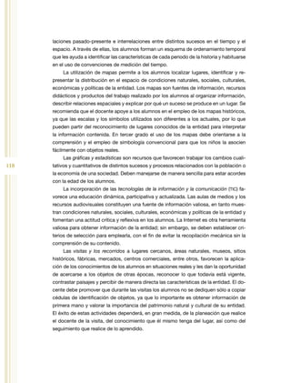 118
laciones pasado-presente e interrelaciones entre distintos sucesos en el tiempo y el
espacio. A través de ellas, los alumnos forman un esquema de ordenamiento temporal
que les ayuda a identificar las características de cada periodo de la historia y habituarse
en el uso de convenciones de medición del tiempo.
La utilización de mapas permite a los alumnos localizar lugares, identificar y re­
presentar la distribución en el espacio de condiciones naturales, sociales, culturales,
económicas y políticas de la entidad. Los mapas son fuentes de información, recursos
didácticos y productos del trabajo realizado por los alumnos al organizar información,
describir relaciones espaciales y explicar por qué un suceso se produce en un lugar. Se
recomienda que el docente apoye a los alumnos en el empleo de los mapas históricos,
ya que las escalas y los símbolos utilizados son diferentes a los actuales, por lo que
pueden partir del reconocimiento de lugares conocidos de la entidad para interpretar
la información contenida. En tercer grado el uso de los mapas debe orientarse a la
comprensión y el empleo de simbología convencional para que los niños la asocien
fácilmente con objetos reales.
Las gráficas y estadísticas son recursos que favorecen trabajar los cambios cuali­
tativos y cuantitativos de distintos sucesos y procesos relacionados con la población o
la economía de una sociedad. Deben manejarse de manera sencilla para estar acordes
con la edad de los alumnos.
La incorporación de las tecnologías de la información y la comunicación (TIC) fa­
vorece una educación dinámica, participativa y actualizada. Las aulas de medios y los
recursos audiovisuales constituyen una fuente de información valiosa, en tanto mues­
tran condiciones naturales, sociales, culturales, económicas y políticas de la entidad y
fomentan una actitud crítica y reflexiva en los alumnos. La Internet es otra herramienta
valiosa para obtener información de la entidad; sin embargo, se deben establecer cri­
terios de selección para emplearla, con el fin de evitar la recopilación mecánica sin la
comprensión de su contenido.
Las visitas y los recorridos a lugares cercanos, áreas naturales, museos, sitios
históricos, fábricas, mercados, centros comerciales, entre otros, favorecen la aplica­
ción de los conocimientos de los alumnos en situaciones reales y les dan la oportunidad
de acercarse a los objetos de otras épocas, reconocer lo que todavía está vigente,
contrastar paisajes y percibir de manera directa las características de la entidad. El do­
cente debe promover que durante las visitas los alumnos no se dediquen sólo a copiar
cédulas de identificación de objetos, ya que lo importante es obtener información de
primera mano y valorar la importancia del patrimonio natural y cultural de su entidad.
El éxito de estas actividades dependerá, en gran medida, de la planeación que realice
el docente de la visita, del conocimiento que él mismo tenga del lugar, así como del
seguimiento que realice de lo aprendido.
 