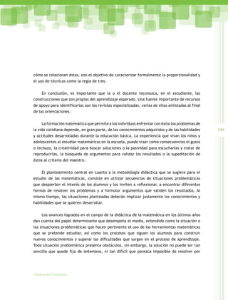 299
Guía para el maestro
cómo se relacionan éstas, con el objetivo de caracterizar formalmente la proporcionalidad y
el uso de técnicas como la regla de tres.
En conclusión, es importante que la o el docente reconozca, en el estudiante, las
construcciones que son propias del aprendizaje esperado. Una fuente importante de recursos
de apoyo para identificarlas son las revistas especializadas, varias de ellas enlistadas al final
de las orientaciones.
La formación matemática que permite a los individuos enfrentar con éxito los problemas de
la vida cotidiana depende, en gran parte, de los conocimientos adquiridos y de las habilidades
y actitudes desarrolladas durante la educación básica. La experiencia que vivan los niños y
adolescentes al estudiar matemáticas en la escuela, puede traer como consecuencias el gusto
o rechazo, la creatividad para buscar soluciones o la pasividad para escucharlas y tratar de
reproducirlas, la búsqueda de argumentos para validar los resultados o la supeditación de
éstos al criterio del maestro.
El planteamiento central en cuanto a la metodología didáctica que se sugiere para el
estudio de las matemáticas, consiste en utilizar secuencias de situaciones problemáticas
que despierten el interés de los alumnos y los inviten a reflexionar, a encontrar diferentes
formas de resolver los problemas y a formular argumentos que validen los resultados. Al
mismo tiempo, las situaciones planteadas deberán implicar justamente los conocimientos y
habilidades que se quieren desarrollar.
Los avances logrados en el campo de la didáctica de la matemática en los últimos años
dan cuenta del papel determinante que desempeña el medio, entendido como la situación o
las situaciones problemáticas que hacen pertinente el uso de las herramientas matemáticas
que se pretende estudiar, así como los procesos que siguen los alumnos para construir
nuevos conocimientos y superar las dificultades que surgen en el proceso de aprendizaje.
Toda situación problemática presenta obstáculos, sin embargo, la solución no puede ser tan
sencilla que quede fija de antemano, ni tan difícil que parezca imposible de resolver por
 