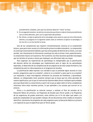 347
Guía para el maestro
procedimiento completo, para que los alumnos observen “cómo” se hace.
2.	 En un segundo momento, se solicita a los alumnos que lleven a cabo el mismo procedimiento
con un tema diferente, pero con la supervisión del profesor.
3.	 Por último, se deja la aplicación de la estrategia como tarea en casa con otra información
distinta y se pregunta en la siguiente sesión cómo se sintieron al aplicar la estrategia; si
les fue útil y si se les facilitó la tarea.
Una de las competencias que requiere retroalimentación continua es la comprensión
lectora, pues para tener acceso a la información primero se debe entenderla. La comprensión
se construye trasversalmente debido a que hay varios grados de dominio de la misma, y en este
sentido, leer literalmente la información constituye tan sólo el primer nivel; posteriormente,
la comprensión mejora con la práctica. Por lo anterior, los niños necesitan aprender estrategias
que les faciliten el acceso a textos que impliquen una dificultad cada vez mayor.
Para organizar las experiencias de aprendizaje es indispensable que la planificación
del docente defina las estrategias que implementará para el logro de los aprendizajes
esperados, el desarrollo de las competencias de las asignaturas de este campo formativo y las
competencias para la vida propuestas en el programa de estudios.
La planificación debe expresar con claridad lo que se pretende lograr durante el ciclo
escolar; preguntarse ¿qué va a enseñar?, ¿cómo lo va a enseñar? y ¿para qué lo va a enseñar?
Las respuestas a estas interrogantes orientarán los procesos de enseñanza y aprendizaje.
Además, es indispensable tener presente siempre que se busca que los niños aprendan de
manera significativa; por lo que la intervención docente debe ofrecer múltiples oportunidades
para que desarrollen su conocimiento a partir de lo que ya saben sobre el tema y establezcan
relaciones entre estas nociones previas, lo que aprenden y los sucesos que ocurren en su
entorno.
Previo a la planificación es esencial conocer y analizar el Plan de estudios de la
Educación Básica de primaria, los Programas de Estudio para Tercer grado y los Programas
de las asignaturas de grados anteriores; estos últimos con el fin de saber qué saben y el
grado de complejidad con que pueden trabajar. De los documentos antes citados es necesario
identificar claramente los propósitos de cada asignatura para la Educación Básica en primaria
y en especial los que se especifican para el Tercer grado.
 