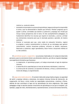 400
Programas de estudio 2011
construir su escala de valores
-- Acompañar al alumnado en su proceso de aprendizaje: asegurarse de que ha comprendido
la tarea y que ha dimensionado el desafío que enfrenta. Plantear preguntas que le
ayuden a pensar, actividades que develen su potencial y proponga otra mirada que
incluya nuevas perspectivas ante la tarea. En este acompañamiento pedagógico, es
fundamental identificar los recursos que requiere el alumnado, y acercar y brindar
las orientaciones necesarias para que el alumnado aprenda a aprender, de manera
autónoma
-- Orientar al alumnado para que, como medio de evaluación formativa, registre
su progreso y analice constantemente la eficacia de sus estrategias para generar
conocimientos, resolver situaciones problema, enfrentar un desafío, expresarse,
desarrollar su potencial, seguir aprendiendo y hacer frente a situaciones inéditas en
su vida cotidiana.
El aprendizaje grupal y cooperativo. Los procesos implicados en el campo de desarrollo
personal y para la convivencia tienen una dimensión colectiva, por ello se requiere desplegar
una experiencia formativa que favorezca:
-- la cooperación, el aprendizaje grupal y el trabajo encaminado al logro de objetivos
comunes;
-- el desarrollo de la capacidad para la toma de decisiones individuales y colectivas;
-- la construcción de consensos y la expresión de disensos, críticas y cuestionamientos a
través del diálogo y la argumentación.
El juego como medio educativo. El carácter lúdico del campo implica el gozo, la capacidad
de sentir y expresar afectos y emociones, de explorar diversas formas de interacción, de
cooperación, de llevar a otros niveles las capacidades comunicativas, creativas y físicas,
además de que contribuye al logro de los aprendizajes de otras asignaturas. Este juego
pedagógico exige al docente planear situaciones de aprendizaje en las que se empleen, por
ejemplo, juegos de roles, dramatizaciones y representaciones, la lectura de textos literarios,
 