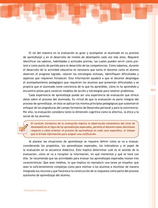403
Guía para el maestro
El rol del maestro en la evaluación es guiar y acompañar al alumnado en su proceso
de aprendizaje y en el desarrollo de niveles de desempeño cada vez más altos. Requiere
identificar los saberes, habilidades y actitudes previas, las cuales pueden servir como pre-
test o como punto de partida para el desarrollo de las competencias. Como sabemos, durante
el desarrollo de la actividad educativa es necesario que tanto el docente como el alumno
observen el progreso logrado, valoren las estrategias exitosas, identifiquen dificultades y
aspectos que requieren fortalecer. Esta información ayudará a que el docente despliegue
el acompañamiento pedagógico que requieren los alumnos que presentan dificultades y se
propicia que el alumnado tome conciencia de lo que ha aprendido, cómo lo ha aprendido y
encuentre pistas para construir modelos de acción y estrategias para resolver problemas.
Cada experiencia de aprendizaje puede ser una experiencia de evaluación que ofrece
datos sobre el proceso del alumnado. En virtud de que la evaluación es parte integral del
proceso de aprendizaje, en ésta se aplican los mismos principios pedagógicos que sustentan el
enfoque de las asignaturas del campo formativo de Desarrollo personal y para la convivencia.
Por ello, la evaluación considera tanto la dimensión cognitiva como la afectiva, la ética y la
social de los alumnos.
Al planear las situaciones de aprendizaje se requiere definir cómo se va a evaluar,
considerando los propósitos, los aprendizajes esperados, los indicadores y el papel de
la evaluación en la secuencia didáctica. Esto implica determinar cuál es el sentido de la
evaluación, cómo se va a recopilar la información, en qué momentos y qué se hará con
ella. Se recomienda que las actividades para evaluar los aprendizajes esperados reúnan tres
características: Que sean inéditas, lo que implica no reproducir una tarea ya resuelta; que
sean lo suficientemente complejas como para motivar a los alumnos a movilizar de manera
integrada sus recursos y que favorezca la construcción de la respuesta como parte del proceso
autónomo de aprendizaje del alumno.
El carácter formativo de la evaluación implica la observación sistemática del nivel de
desempeño en el logro de los aprendizajes esperados, permite al docente tomar decisiones
respecto a cómo orientar el proceso de aprendizaje en cada caso específico, al tiempo
que le brinda información para asignar una calificación.
 