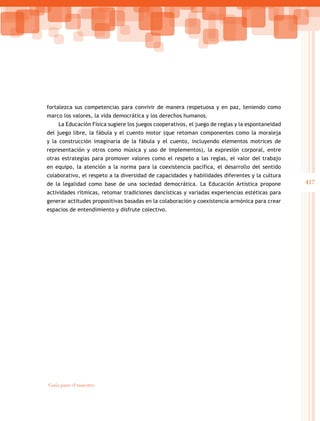 417
Guía para el maestro
fortalezca sus competencias para convivir de manera respetuosa y en paz, teniendo como
marco los valores, la vida democrática y los derechos humanos.
La Educación Física sugiere los juegos cooperativos, el juego de reglas y la espontaneidad
del juego libre, la fábula y el cuento motor (que retoman componentes como la moraleja
y la construcción imaginaria de la fábula y el cuento, incluyendo elementos motrices de
representación y otros como música y uso de implementos), la expresión corporal, entre
otras estrategias para promover valores como el respeto a las reglas, el valor del trabajo
en equipo, la atención a la norma para la coexistencia pacífica, el desarrollo del sentido
colaborativo, el respeto a la diversidad de capacidades y habilidades diferentes y la cultura
de la legalidad como base de una sociedad democrática. La Educación Artística propone
actividades rítmicas, retomar tradiciones dancísticas y variadas experiencias estéticas para
generar actitudes propositivas basadas en la colaboración y coexistencia armónica para crear
espacios de entendimiento y disfrute colectivo.
 