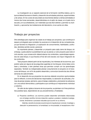 89
La investigación es un aspecto esencial de la formación científica básica, por lo
que se deberá favorecer el diseño y desarrollo de actividades prácticas, experimentales
y de campo. En los cursos de secundaria se recomienda dedicar a dichas actividades al
menos dos horas semanales, desarrollándolas en el salón de clases, en el patio de la
escuela y en sus alrededores, con materiales que sea fácil obtener y permitan su reuti­
lización, y aprovechar las instalaciones del laboratorio, si se cuenta con ellas.
Trabajo por proyectos
Otra estrategia para organizar las clases es el trabajo por proyectos, que constituye el
espacio privilegiado para constatar los avances en el desarrollo de las competencias,
ya que favorece la integración y la aplicación de conocimientos, habilidades y actitu­
des, dándoles sentido social y personal.
Es importante planear y desarrollar un proyecto para cada cierre de bloque; sin
embargo, queda abierta la posibilidad de que se planee un solo proyecto para todo el
ciclo escolar, cuya consecución deberá abarcar los contenidos y aprendizajes espera­
dos de cada bloque, lo que llevaría al final del ciclo escolar una mayor integración de
los contenidos.
Todo proyecto deberá partir de las inquietudes y los intereses de los alumnos, que
podrán optar por alguna de las preguntas sugeridas en los bloques, tomar éstas como
base y orientarlas, o bien plantear otras que permitan cumplir con los aprendizajes
esperados. También es indispensable planear conjuntamente el proyecto en el trans­
curso del bloque, con el fin de poderlo desarrollar y comunicar durante las dos últimas
semanas de cada bimestre.
En el desarrollo de sus proyectos los alumnos deberán encontrar oportunidades
para la reflexión, la toma de decisiones responsables, la valoración de actitudes y for­
mas de pensar propias; asimismo, para el trabajo colaborativo, priorizando los esfuerzos
con una actitud democrática y participativa que contribuya al mejoramiento individual
y colectivo.
Sin afán de dar rigidez al alcance de los proyectos, se plantean con fines prácticos
tres posibles tipos, dependiendo de sus procedimientos y finalidades:
a)	 Proyectos científicos. Los alumnos pueden desarrollar actividades relacionadas
con el trabajo científico formal al describir, explicar y predecir, mediante investiga­
ciones, fenómenos o procesos naturales que ocurren en su entorno.
Además, durante el proceso se promueve la inquietud por conocer, investigar y
descubrir la perseverancia, la honestidad, la minuciosidad, el escepticismo infor­
 