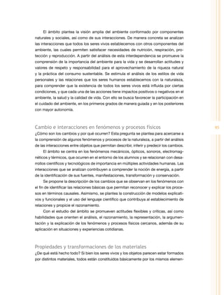 95
El ámbito plantea la visión amplia del ambiente conformado por componentes
naturales y sociales, así como de sus interacciones. De manera concreta se analizan
las interacciones que todos los seres vivos establecemos con otros componentes del
ambiente, las cuales permiten satisfacer necesidades de nutrición, respiración, pro­
tección y reproducción. A partir del análisis de esta interdependencia se promueve la
comprensión de la importancia del ambiente para la vida y se desarrollan actitudes y
valores de respeto y responsabilidad para el aprovechamiento de la riqueza natural
y la práctica del consumo sustentable. Se estimula el análisis de los estilos de vida
personales y las relaciones que los seres humanos establecemos con la naturaleza,
para comprender que la existencia de todos los seres vivos está influida por ciertas
condiciones, y que cada una de las acciones tiene impactos positivos o negativos en el
ambiente, la salud y la calidad de vida. Con ello se busca favorecer la participación en
el cuidado del ambiente, en los primeros grados de manera guiada y en los posteriores
con mayor autonomía.
Cambio e interacciones en fenómenos y procesos físicos
¿Cómo son los cambios y por qué ocurren? Esta pregunta se plantea para acercarse a
la comprensión de algunos fenómenos y procesos de la naturaleza, a partir del análisis
de las interacciones entre objetos que permitan describir, inferir y predecir los cambios.
El ámbito se centra en los fenómenos mecánicos, ópticos, sonoros, electromag­
néticos y térmicos, que ocurren en el entorno de los alumnos y se relacionan con desa­
rrollos científicos y tecnológicos de importancia en múltiples actividades humanas. Las
interacciones que se analizan contribuyen a comprender la noción de energía, a partir
de la identificación de sus fuentes, manifestaciones, transformación y conservación.
Se propone la descripción de los cambios que se observan en los fenómenos con
el fin de identificar las relaciones básicas que permitan reconocer y explicar los proce­
sos en términos causales. Asimismo, se plantea la construcción de modelos explicati­
vos y funcionales y el uso del lenguaje científico que contribuya al establecimiento de
relaciones y propicie el razonamiento.
Con el estudio del ámbito se promueven actitudes flexibles y críticas, así como
habilidades que orienten el análisis, el razonamiento, la representación, la argumen­
tación y la explicación de los fenómenos y procesos físicos cercanos, además de su
aplicación en situaciones y experiencias cotidianas.
Propiedades y transformaciones de los materiales
¿De qué está hecho todo? Si bien los seres vivos y los objetos parecen estar formados
por distintos materiales, todos están constituidos básicamente por los mismos elemen­
 