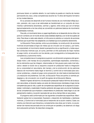 174
promueve tienen un carácter abierto, lo cual implica la puesta en marcha de manera
permanente de unas u otras competencias durante los 12 años del trayecto formativo
en los niveles básicos.
En su proceso de desarrollo el ser humano transita de una motricidad refleja (suc-
ción, prensión, etc.) que al ser estimulada se transformará en un conjunto de movi-
mientos rudimentarios (levantarse, caminar y agarrar, entre otros) que con el tiempo
(aproximadamente a los tres años) se convertirán en patrones básicos de movimiento
o habilidades motrices.
Para ello, el movimiento tiene un papel significativo en el desarrollo de los niños: los
pone en contacto con el mundo de las cosas (realidad objetiva) y con el de los sujetos (el
otro). Para llevar a cabo esta relación, el niño pone en práctica un conjunto de acciones
motrices que le permitan irse adaptando a la realidad que se le presenta diariamente.
La Educación Física plantea, entre sus prioridades, la construcción de acciones
motrices encaminadas al logro de metas que se vinculan con el cuerpo y, por tanto,
su corporeidad, el movimiento desde la perspectiva de su significación y todas aque-
llas conductas motrices que, en suma, permiten al niño acercarse de mejor manera
al juego motriz, al encuentro con los demás y por consiguiente a la búsqueda de su
competencia y autonomía motriz.
Las competencias en la asignatura suponen una dimensión progresiva del apren-
dizaje motor y del manejo de sus propósitos, aprendizajes esperados, contenidos y
de los elementos que las integran, relacionadas en tres grupos para cada nivel edu-
cativo: desde la noción de su esquema corporal en preescolar hasta la integración
de su corporeidad en secundaria; del manejo y de la construcción de los patrones
básicos de movimiento hasta llegar al dominio y control de la motricidad para solu-
cionar problemas, y desde el juego como proyección de vida hasta el planteamiento
y la resolución de problemas. Con ello, la Educación Física encuentra un sentido pe-
dagógico y de vinculación con el perfil de egreso de la Educación Básica.
Desde el ingreso del alumno a la educación preescolar hasta el término de la educa-
ción secundaria, el docente realiza una serie de intervenciones orientadas al logro de las
competencias para la vida, a partir de competencias específicas de la asignatura (corpo-
reidad, motricidad y creatividad). Enseñar partiendo del juego será una de las finalidades
de las competencias que empiezan a desarrollarse en preescolar, hasta llegar al uso del
pensamiento creativo y la acción razonada del uso de su tiempo libre en secundaria.
El programa está conformado por las siguientes competencias específicas: Mani-
festación global de la corporeidad, Expresión y desarrollo de habilidades y destrezas
motrices, y Control de la motricidad para el desarrollo de la acción creativa. Cada una
orienta una intención que interactúa y complementa a las otras; por lo tanto, no se pre-
sentan de manera secuenciada sino se construyen en paralelo y se observan a lo largo
de la educación primaria. Se describen enseguida:
 