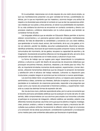 192
En la actualidad, relacionarse con el arte requiere de una visión plural amplia, ya
que sus manifestaciones presentan una gran variedad de formas y posibilidades es-
téticas, por lo que es importante que los maestros y alumnos tengan una actitud de
respeto a la diversidad para entender el contexto en que se dan las expresiones artísti-
cas creadas por sus pares y otras personas, al valorar sus posibilidades de expresión.
En su vida cotidiana los alumnos se encuentran en contacto constante y directo con
procesos creativos y artísticos relacionados con la cultura popular, que también se
consideran formas de arte.
Los lenguajes artísticos que se estudian en Educación Básica permiten al alumno
obtener conocimientos y un panorama general sobre las principales manifestaciones
artísticas. Se trata de desarrollar su sensibilidad y conciencia con una visión estética,
que aprehendan el mundo visual, sonoro, del movimiento, de la voz y los gestos, al mi-
rar con atención, percibir los detalles, escuchar cuidadosamente, discriminar sonidos,
identificar ambientes, reconocer de qué manera se puede componer música, la intención
comunicativa del movimiento, de los gestos; recuperar su capacidad de asombro y de
imaginación, favoreciendo encuentros reflexivos con los lenguajes del arte, así como de la
comprensión de sus relaciones con el medio social y cultural en el que viven.
La forma de trabajo que se sugiere para seguir desarrollando la competencia
artística y cultural es a partir del diseño de secuencias de situaciones didácticas que
provoquen encuentros intensos, atractivos, retadores y de interés para los niños. Por
ello, es importante brindarles momentos donde exploren, experimenten y tomen deci-
siones, utilizando herramientas didácticas que les otorguen la sensación de bienestar
y satisfacción ante el esfuerzo del trabajo realizado, cultivando su disposición para
involucrarse y aceptar riesgos en acciones que les conduzcan a nuevos aprendizajes.
Los alumnos deben tener una participación activa y un espacio para expresar sus
sentimientos e ideas, comentar sus intereses, disfrutar al explorar y reconocer sus ca-
pacidades en la realización de creaciones personales, responder a las preguntas que
surjan como una manera de comprender el fenómeno artístico, y experimenten medi-
ante su cuerpo las distintas formas de expresión del arte.
Así, los alumnos viven y disfrutan aprendiendo artes, por lo cual es conveniente que
el docente promueva actividades estéticas que los acerquen al mundo del arte. En este
sentido, debe comprometerse con sus alumnos para ampliar sus horizontes culturales
al participar en el proceso de indagación, reflexión estética; ser sensible y abierto a las
diferentes maneras de pensar; asumirse como guía que los aliente a imaginar, investigar,
crear, producir, analizar y valorar lo realizado; observe sus logros y reconozca las difi-
cultades que pudieran enfrentar, favoreciendo la reflexión sobre el logro en el proceso
y la conclusión de las obras que producen, considerando la planeación y la evaluación
como medios para crear ambientes adecuados que favorezcan el aprendizaje.
 