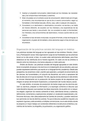26
•	 Implicar un propósito comunicativo: determinado por los intereses, las necesida-
des y los compromisos individuales y colectivos.
•	 Estar vinculadas con el contexto social de comunicación: determinado por el lugar,
el momento y las circunstancias en que se da un evento comunicativo, según su
formalidad o informalidad (escuela, oficina, casa, calle o cualquier otro espacio).
•	 Consideran a un destinatario o destinatarios concretos: se escribe y se habla
de manera diferente, de acuerdo con los intereses y las expectativas de las
personas que leerán o escucharán. Así, se considera la edad, la familiaridad,
los intereses y los conocimientos del destinatario, incluso cuando éste es uno
mismo.
•	 Consideran el tipo de texto involucrado: se ajusta el formato, el tipo de lenguaje, la
organización, el grado de formalidad y otros elementos según el tipo de texto que
se produce.
Organización de las prácticas sociales del lenguaje en ámbitos
Las prácticas sociales del lenguaje se han agrupado en tres ámbitos: Estudio, Litera-
tura y Participación social. Esta organización surge de las finalidades que las prácticas
tienen en la vida social; si bien, no suelen estar estrictamente delimitadas, para fines
didácticos se han distribuido de la manera siguiente. En cada uno de los ámbitos la
relación entre los individuos y los textos adquiere un matiz particular.
Ámbito de Estudio. Las prácticas sociales del lenguaje agrupadas en este ámbito
tienen el propósito de apoyar a los alumnos en el desempeño de sus estudios, para que
puedan expresarse oralmente y por escrito en un lenguaje formal y académico. Desde esta
perspectiva, los encaminan a leer y escribir para aprender y compartir el conocimiento de
las ciencias, las humanidades y el conjunto de disciplinas; así como a apropiarse del
tipo de discurso en el que se expresan. Por ello, algunas de las prácticas en este ámbito
se vinculan directamente con la producción de textos propios de las asignaturas que
integran el campo de formación Exploración y comprensión del mundo natural y social.
En este ámbito, el proceso de producción de textos exige que los alumnos pla-
neen su escritura, preparen la información y la expongan conforme el discurso que
cada disciplina requiere; que expresen las ideas claramente, de acuerdo con un esque-
ma elegido; organicen de manera coherente el texto, delimitando temas y subtemas,
definiciones, comentarios y explicaciones; empleen un vocabulario especializado y de-
finiciones técnicas; citen adecuadamente las fuentes de consulta, y puedan relacionar
sus opiniones con las de distintos autores. Ya que el discurso académico requiere una
expresión rigurosa y está sometido a múltiples convenciones, es en este ámbito donde
se propone un mayor trabajo con contenidos referentes a la estructura sintáctica y se-
mántica de los textos, la ortografía y la puntuación y su organización gráfica.
 