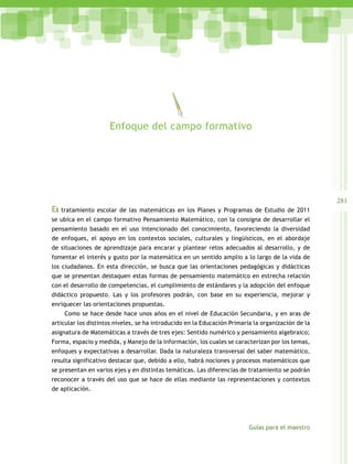 281
Guías para el maestro
El tratamiento escolar de las matemáticas en los Planes y Programas de Estudio de 2011
se ubica en el campo formativo Pensamiento Matemático, con la consigna de desarrollar el
pensamiento basado en el uso intencionado del conocimiento, favoreciendo la diversidad
de enfoques, el apoyo en los contextos sociales, culturales y lingüísticos, en el abordaje
de situaciones de aprendizaje para encarar y plantear retos adecuados al desarrollo, y de
fomentar el interés y gusto por la matemática en un sentido amplio a lo largo de la vida de
los ciudadanos. En esta dirección, se busca que las orientaciones pedagógicas y didácticas
que se presentan destaquen estas formas de pensamiento matemático en estrecha relación
con el desarrollo de competencias, el cumplimiento de estándares y la adopción del enfoque
didáctico propuesto. Las y los profesores podrán, con base en su experiencia, mejorar y
enriquecer las orientaciones propuestas.
Como se hace desde hace unos años en el nivel de Educación Secundaria, y en aras de
articular los distintos niveles, se ha introducido en la Educación Primaria la organización de la
asignatura de Matemáticas a través de tres ejes: Sentido numérico y pensamiento algebraico;
Forma, espacio y medida, y Manejo de la información, los cuales se caracterizan por los temas,
enfoques y expectativas a desarrollar. Dada la naturaleza transversal del saber matemático,
resulta significativo destacar que, debido a ello, habrá nociones y procesos matemáticos que
se presentan en varios ejes y en distintas temáticas. Las diferencias de tratamiento se podrán
reconocer a través del uso que se hace de ellas mediante las representaciones y contextos
de aplicación.
Enfoque del campo formativo
 