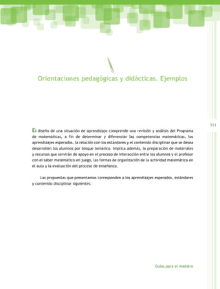 311
Guías para el maestro
El diseño de una situación de aprendizaje comprende una revisión y análisis del Programa
de matemáticas, a fin de determinar y diferenciar las competencias matemáticas, los
aprendizajes esperados, la relación con los estándares y el contenido disciplinar que se desea
desarrollen los alumnos por bloque temático. Implica además, la preparación de materiales
y recursos que servirán de apoyo en el proceso de interacción entre los alumnos y el profesor
con el saber matemático en juego, las formas de organización de la actividad matemática en
el aula y la evaluación del proceso de enseñanza.
Las propuestas que presentamos corresponden a los aprendizajes esperados, estándares
y contenido disciplinar siguientes:
Orientaciones pedagógicas y didácticas. Ejemplos
 