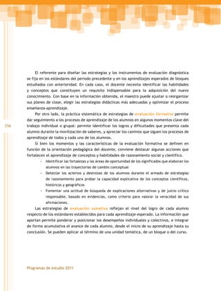356
Programas de estudio 2011
El referente para diseñar las estrategias y los instrumentos de evaluación diagnóstica
se fija en los estándares del periodo precedente y en los aprendizajes esperados de bloques
estudiados con anterioridad. En cada caso, el docente necesita identificar las habilidades
y conceptos que constituyen un requisito indispensable para la adquisición del nuevo
conocimiento. Con base en la información obtenida, el maestro puede ajustar o reorganizar
sus planes de clase, elegir las estrategias didácticas más adecuadas y optimizar el proceso
enseñanza-aprendizaje.
Por otro lado, la práctica sistemática de estrategias de evaluación formativa permite
dar seguimiento a los procesos de aprendizaje de los alumnos en algunos momentos clave del
trabajo individual o grupal: permite identificar los logros y dificultades que presenta cada
alumno durante la movilización de saberes, y apreciar los caminos que siguen los procesos de
aprendizaje de todos y cada uno de los alumnos.
Si bien los momentos y las características de la evaluación formativa se definen en
función de la orientación pedagógica del docente, conviene destacar algunas acciones que
fortalecen el aprendizaje de conceptos y habilidades de razonamiento social y científico.
-- Identificar las fortalezas y las áreas de oportunidad de los significados que elaboran los
alumnos en las trayectorias de cambio conceptual
-- Detectar los aciertos y destrezas de los alumnos durante el armado de estrategias
de razonamiento para probar la capacidad explicativa de los conceptos científicos,
históricos y geográficos
-- Fomentar una actitud de búsqueda de explicaciones alternativas y de juicio crítico
responsable, basado en evidencias, como criterio para valorar la veracidad de sus
afirmaciones.
Las estrategias de evaluación sumativa reflejan el nivel del logro de cada alumno
respecto de los estándares establecidos para cada aprendizaje esperado. La información que
aportan permite ponderar y posicionar los desempeños individuales y colectivos, e integrar
de forma acumulativa el avance de cada alumno, desde el inicio de su aprendizaje hasta su
conclusión. Se pueden aplicar al término de una unidad temática, de un bloque o del curso.
 